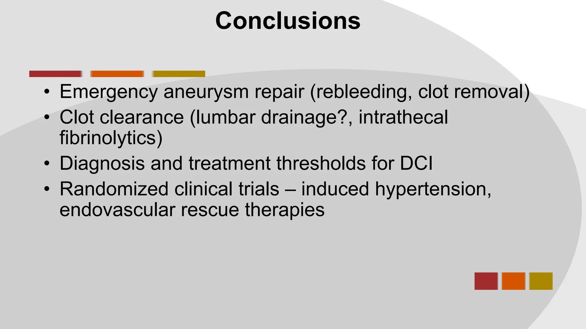 Conclusions
• Emergency aneurysm repair (rebleeding, clot removal)
• Clot clearance (lumbar drainage?, intrathecal
fibrinolytics)
• Diagnosis and treatment thresholds for DCI
• Randomized clinical trials – induced hypertension,
endovascular rescue therapies
 