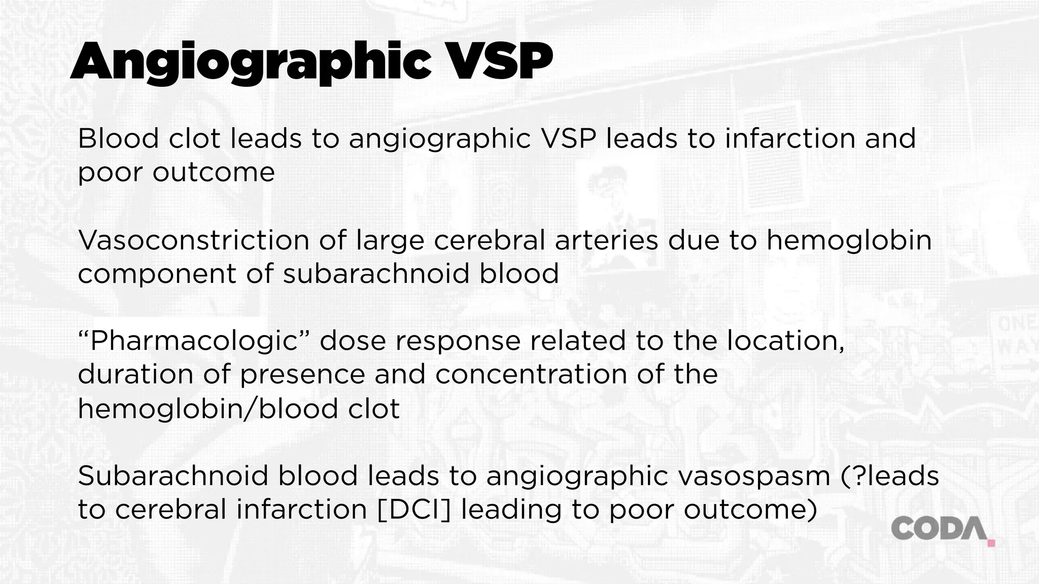 Angiographic VSP
Blood clot leads to angiographic VSP leads to infarction and
poor outcome
Vasoconstriction of large cerebral arteries due to hemoglobin
component of subarachnoid blood
“Pharmacologic” dose response related to the location,
duration of presence and concentration of the
hemoglobin/blood clot
Subarachnoid blood leads to angiographic vasospasm (?leads
to cerebral infarction [DCI] leading to poor outcome)
 