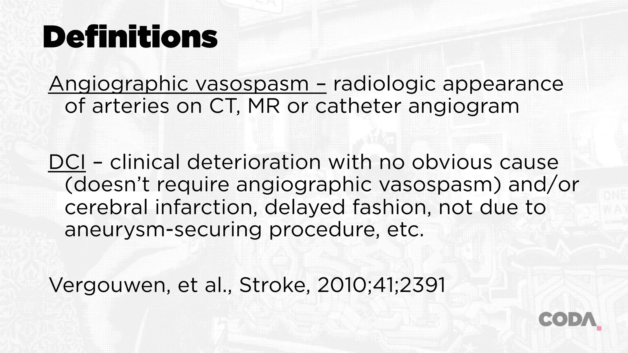 Definitions
Angiographic vasospasm – radiologic appearance
of arteries on CT, MR or catheter angiogram
DCI – clinical deterioration with no obvious cause
(doesn’t require angiographic vasospasm) and/or
cerebral infarction, delayed fashion, not due to
aneurysm-securing procedure, etc.
Vergouwen, et al., Stroke, 2010;41;2391
 
