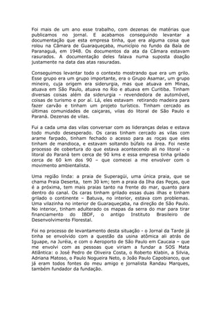 Foi mais de um ano esse trabalho, com dezenas de matérias que
publicamos no jornal. E acabamos conseguindo levantar a
documentação que esta empresa tinha, que era alguma coisa que
rolou na Câmara de Guaraqueçaba, município no fundo da Baía de
Paranaguá, em 1948. Os documentos da ata da Câmara estavam
rasurados. A documentação deles falava numa suposta doação
justamente na data das atas rasuradas.

Conseguimos levantar todo o contexto mostrando que era um grilo.
Esse grupo era um grupo importante, era o Grupo Asamar, um grupo
mineiro, cuja origem era siderurgia, mas que atuava em Minas,
atuava em São Paulo, atuava no Rio e atuava em Curitiba. Tinham
diversas coisas além da siderurgia - revendedora de automóvel,
coisas de turismo e por aí. Lá, eles estavam retirando madeira para
fazer carvão e tinham um projeto turístico. Tinham cercado as
últimas comunidades de caiçaras, vilas do litoral de São Paulo e
Paraná. Dezenas de vilas.

Fui a cada uma das vilas conversar com as lideranças delas e estava
todo mundo desesperado. Os caras tinham cercado as vilas com
arame farpado, tinham fechado o acesso para as roças que eles
tinham de mandioca, e estavam soltando búfalo na área. Foi neste
processo de cobertura do que estava acontecendo ali no litoral - o
litoral do Paraná tem cerca de 90 kms e essa empresa tinha grilado
cerca de 60 km dos 90 – que comecei a me envolver com o
movimento ambientalista.

Uma região linda: a praia de Superagüi, uma única praia, que se
chama Praia Deserta, tem 30 km; tem a praia da Ilha das Peças, que
é a próxima, tem mais praias tanto na frente do mar, quanto para
dentro do canal. Os caras tinham grilado essas duas ilhas e tinham
grilado o continente – Batuva, no interior, estava com problemas.
Uma vilazinha no interior de Guaraqueçaba, na direção de São Paulo.
No interior, tinham adulterado os mapas da serra do mar para tirar
financiamento do IBDF, o antigo Instituto Brasileiro de
Desenvolvimento Florestal.

Foi no processo de levantamento desta situação - o Jornal da Tarde já
tinha se envolvido com a questão da usina atômica ali atrás de
Iguape, na Juréia, e com o Aeroporto de São Paulo em Caucaia – que
me envolvi com as pessoas que viriam a fundar a SOS Mata
Atlântica: o José Pedro de Oliveira Costa, o Roberto Klabin, a Silvia,
Adriana Matoso, o Paulo Nogueira Neto, o João Paulo Capobianco, que
já eram todos fontes do meu amigo e jornalista Randau Marques,
também fundador da fundação.
 