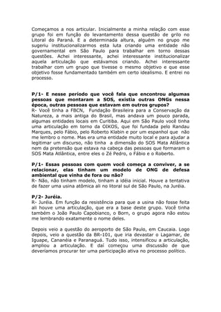 Começamos a nos articular. Inicialmente a minha relação com esse
grupo foi em função do levantamento dessa questão de grilo no
Litoral do Paraná. E a determinada altura, alguém no grupo me
sugeriu institucionalizarmos esta luta criando uma entidade não
governamental em São Paulo para trabalhar em torno dessas
questões. Achei interessante, achei interessante institucionalizar
aquela articulação que estávamos criando. Achei interessante
trabalhar com um grupo que tivesse o mesmo objetivo e que esse
objetivo fosse fundamentado também em certo idealismo. E entrei no
processo.


P/1- E nesse período que você fala que encontrou algumas
pessoas que montaram a SOS, existia outras ONGs nessa
época, outras pessoas que estavam em outros grupos?
R- Você tinha a FBCN, Fundação Brasileira para a Conservação da
Natureza, a mais antiga do Brasil, mas andava um pouco parada,
algumas entidades locais em Curitiba. Aqui em São Paulo você tinha
uma articulação em torno da OIKOS, que foi fundada pelo Randau
Marques, pelo Fábio, pelo Roberto Klabin e por um espanhol que não
me lembro o nome. Mas era uma entidade muito local e para ajudar a
legitimar um discurso, não tinha a dimensão do SOS Mata Atlântica
nem da pretensão que estava na cabeça das pessoas que formaram o
SOS Mata Atlântica, entre eles o Zé Pedro, o Fábio e o Roberto.

P/1- Essas pessoas com quem você começa a conviver, a se
relacionar, elas tinham um modelo de ONG de defesa
ambiental que vinha de fora ou não?
R- Não, não tinham modelo, tinham a idéia inicial. Houve a tentativa
de fazer uma usina atômica ali no litoral sul de São Paulo, na Juréia.

P/2- Juréia.
R- Juréia. Em função da resistência para que a usina não fosse feita
ali houve uma articulação, que era a base deste grupo. Você tinha
também o João Paulo Capobianco, o Born, o grupo agora não estou
me lembrando exatamente o nome deles.

Depois veio a questão do aeroporto de São Paulo, em Caucaia. Logo
depois, veio a questão da BR-101, que iria devastar o Lagamar, de
Iguape, Cananéia e Paranaguá. Tudo isso, intensificou a articulação,
ampliou a articulação. E daí começou uma discussão de que
deveríamos procurar ter uma participação ativa no processo político.
 