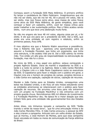 Começou assim a Fundação SOS Mata Atlântica. O primeiro artifício
foi lançar a candidatura do Fábio Feldmann. Imaginávamos que ele
não iria ser eleito, que ele iria ter 40, 50 e poucos mil votos, não ia
ser eleito, mas isso ficava como ativo, essa massa de votos ficava
como ativo da SOS Mata Atlântica, de gente simpática, para você
começar a fazer um cadastro, enfim, você ter massa crítica para
poder trabalhar e dar sustentação política. Mas o Fábio acabou sendo
eleito, num ano que teve uma abstenção muito forte.

Se não me engano ele teve 48 mil votos, alguma coisa por aí, e foi
eleito. E ele que era para ser o presidente da SOS. Daí a SOS, que
ainda era uma entidade só com registro e estatuto, enfim os
primeiros passos, ficou órfã.

O meu objetivo era que o Roberto Klabin assumisse a presidência,
mas o Roberto não quis - apareceu uma oportunidade para ele
assumir a Fundação Florestal, que tinha um orçamento, que tinha
uma estrutura, e ele acabou indo pra lá. Daí a SOS sobrou na minha
mão. Tive então um alto grau de responsabilidade na estruturação da
fundação, mas não fui o único.

No início da SOS, o meu papel era político; estava começando o
projeto Agência Estado. Dava de manhã o expediente na SOS e a
tarde e a noite no jornal e na Agência. Botei o João Carlos Meirelles
Filho, o Clayton Lino e o João Paulo Capobianco como os executivos
da SOS. O Capobianco para fazer a relação com o público em geral, o
Clayton Lino era o homem de projetos de campo, projetos técnicos e
o João Carlos era captação, captação de sócios, captação de recursos.

Mandei o João Carlos para os Estados Unidos, conseguimos uma
bolsa nos Estados Unidos, e ele ficou ali seis meses estudando como
as entidades americanas se relacionavam com o público para fazer
captação de recursos. Ele arrumou uma boca para nós entrarmos
com um projeto na Fundação MacArthur e nós entramos com um
projeto guarda chuva. Reivindicamos 400 mil dólares de investimento
e a Fundação MacArthur deu. Na época foi a maior doação que eles
tinham feito para uma entidade não governamental fora dos Estados
Unidos.

Antes disso, nós tínhamos lançado a campanha da SOS “Estão
tirando o verde da nossa terra”, que foi uma articulação minha e do
João Carlos Meirelles Filho. O João Carlos procurou o pessoal da DPZ
e eles criaram a campanha. Articulei com um velho diretor do Estado,
que já morreu, o José Homem de Montes, para que essa campanha
fosse veiculada em todos os meios de comunicação da franja atlântica
do Brasil.
 
