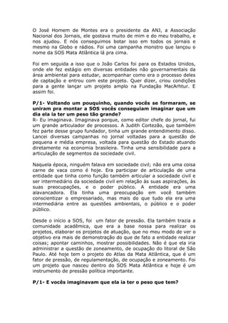O José Homem de Montes era o presidente da ANJ, a Associação
Nacional dos Jornais, ele gostava muito de mim e do meu trabalho, e
nos ajudou. E nós conseguimos botar isso em todos os jornais e
mesmo na Globo e rádios. Foi uma campanha monstro que lançou o
nome da SOS Mata Atlântica lá pra cima.

Foi em seguida a isso que o João Carlos foi para os Estados Unidos,
onde ele fez estágio em diversas entidades não governamentais da
área ambiental para estudar, acompanhar como era o processo deles
de captação e entrou com este projeto. Quer dizer, criou condições
para a gente lançar um projeto amplo na Fundação MacArhtur. E
assim foi.

P/1- Voltando um pouquinho, quando vocês se formaram, se
uniram pra montar a SOS vocês conseguiam imaginar que um
dia ela ia ter um peso tão grande?
R- Eu imaginava. Imaginava porque, como editor chefe do jornal, fui
um grande articulador de processos. A Judith Cortezão, que também
fez parte desse grupo fundador, tinha um grande entendimento disso.
Lancei diversas campanhas no jornal voltadas para a questão de
pequena e média empresa, voltada para questão do Estado atuando
diretamente na economia brasileira. Tinha uma sensibilidade para a
articulação de segmentos da sociedade civil.

Naquela época, ninguém falava em sociedade civil; não era uma coisa
carne de vaca como é hoje. Era participar de articulação de uma
entidade que tinha como função também articular a sociedade civil e
ser intermediário da sociedade civil em relação às suas aspirações, às
suas preocupações, e o poder público. A entidade era uma
alavancadora. Ela tinha uma preocupação em você também
conscientizar o empresariado, mas mais do que tudo ela era uma
intermediária entre as questões ambientais, o público e o poder
público.

Desde o início a SOS, foi um fator de pressão. Ela também trazia a
comunidade acadêmica, que era a base nossa para realizar os
projetos, elaborar os projetos de atuação, que no meu modo de ver o
objetivo era mais de demonstração do que de fato a entidade realizar
coisas; apontar caminhos, mostrar possibilidades. Não é que ela iria
administrar a questão de zoneamento, de ocupação do litoral de São
Paulo. Até hoje tem o projeto do Atlas da Mata Atlântica, que é um
fator de pressão, de regulamentação, de ocupação e zoneamento. Foi
um projeto que nasceu dentro do SOS Mata Atlântica e hoje é um
instrumento de pressão política importante.

P/1- E vocês imaginavam que ela ia ter o peso que tem?
 