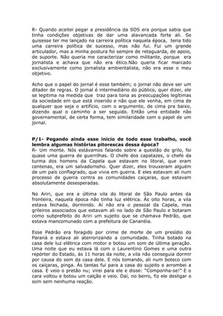 R- Quando aceitei pegar a presidência da SOS era porque sabia que
tinha condições objetivas de dar uma alavancada forte ali. Se
quisesse ter me lançado na carreira política naquela época, teria tido
uma carreira política de sucesso, mas não fui. Fui um grande
articulador, mas a minha postura foi sempre de retaguarda, de apoio,
de suporte. Não queria me caracterizar como militante, porque era
jornalista e achava que não era ético.Não queria ficar marcado
exclusivamente como jornalista ambientalista, não era esse o meu
objetivo.

Acho que o papel do jornal é esse também; o jornal não deve ser um
ditador de regras. O jornal é intermediário do público, quer dizer, ele
se legitima na medida que traz para tona as preocupações legítimas
da sociedade em que está inserido e não que ele venha, em cima de
qualquer que seja o artifício, com o argumento, de cima pra baixo,
dizendo qual o caminho a ser seguido. Então uma entidade não
governamental, de certa forma, tem similaridade com o papel de um
jornal.


P/1- Pegando ainda esse início de todo esse trabalho, você
lembra algumas histórias pitorescas dessa época?
R- Um monte. Nós estávamos falando sobre a questão do grilo, foi
quase uma guerra de guerrilhas. O chefe dos capatazes, o chefe da
turma dos homens da Capela que estavam no litoral, que eram
centenas, era um salvadorneho. Quer dizer, eles trouxeram alguém
de um país conflagrado, que vivia em guerra. E eles estavam ali num
processo de guerra contra as comunidades caiçaras, que estavam
absolutamente desesperadas.

No Ariri, que era a última vila do litoral de São Paulo antes da
fronteira, naquela época não tinha luz elétrica. Às oito horas, a vila
estava fechada, dormindo. Aí não era o pessoal da Capela, mas
grileiros associados que estavam ali no lado de São Paulo e botaram
como subprefeito do Ariri um sujeito que se chamava Pedrão, que
estava mancomunado com a prefeitura de Cananéia.

Esse Pedrão era foragido por crime de morte de um presídio do
Paraná e estava ali aterrorizando a comunidade. Tinha botado na
casa dele luz elétrica com motor e botou um som de última geração.
Uma noite que eu estava lá com o Laurentino Gomes e uma outra
repórter do Estado, às 11 horas da noite, a vila não conseguia dormir
por causa do som da casa dele. E nós tomando, ali num boteco com
os caiçaras, pinga. Às tantas fui para a casa do sujeito e arrombei a
casa. E veio o pretão nu; virei para ele e disse: “Componha-se!” E o
cara voltou e botou um calção e veio. Daí, no berro, fiz ele desligar o
som sem nenhuma reação.
 