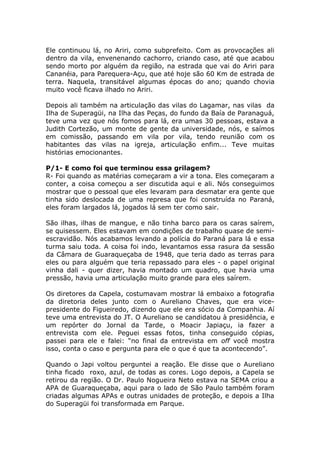 Ele continuou lá, no Ariri, como subprefeito. Com as provocações ali
dentro da vila, envenenando cachorro, criando caso, até que acabou
sendo morto por alguém da região, na estrada que vai do Ariri para
Cananéia, para Parequera-Açu, que até hoje são 60 Km de estrada de
terra. Naquela, transitável algumas épocas do ano; quando chovia
muito você ficava ilhado no Ariri.

Depois ali também na articulação das vilas do Lagamar, nas vilas da
Ilha de Superagüi, na Ilha das Peças, do fundo da Baía de Paranaguá,
teve uma vez que nós fomos para lá, era umas 30 pessoas, estava a
Judith Cortezão, um monte de gente da universidade, nós, e saímos
em comissão, passando em vila por vila, tendo reunião com os
habitantes das vilas na igreja, articulação enfim... Teve muitas
histórias emocionantes.

P/1- E como foi que terminou essa grilagem?
R- Foi quando as matérias começaram a vir a tona. Eles começaram a
conter, a coisa começou a ser discutida aqui e ali. Nós conseguimos
mostrar que o pessoal que eles levaram para desmatar era gente que
tinha sido deslocada de uma represa que foi construída no Paraná,
eles foram largados lá, jogados lá sem ter como sair.

São ilhas, ilhas de mangue, e não tinha barco para os caras saírem,
se quisessem. Eles estavam em condições de trabalho quase de semi-
escravidão. Nós acabamos levando a polícia do Paraná para lá e essa
turma saiu toda. A coisa foi indo, levantamos essa rasura da sessão
da Câmara de Guaraqueçaba de 1948, que teria dado as terras para
eles ou para alguém que teria repassado para eles - o papel original
vinha dali - quer dizer, havia montado um quadro, que havia uma
pressão, havia uma articulação muito grande para eles saírem.

Os diretores da Capela, costumavam mostrar lá embaixo a fotografia
da diretoria deles junto com o Aureliano Chaves, que era vice-
presidente do Figueiredo, dizendo que ele era sócio da Companhia. Aí
teve uma entrevista do JT. O Aureliano se candidatou à presidência, e
um repórter do Jornal da Tarde, o Moacir Japiaçu, ia fazer a
entrevista com ele. Peguei essas fotos, tinha conseguido cópias,
passei para ele e falei: “no final da entrevista em off você mostra
isso, conta o caso e pergunta para ele o que é que ta acontecendo”.

Quando o Japi voltou perguntei a reação. Ele disse que o Aureliano
tinha ficado roxo, azul, de todas as cores. Logo depois, a Capela se
retirou da região. O Dr. Paulo Nogueira Neto estava na SEMA criou a
APA de Guaraqueçaba, aqui para o lado de São Paulo também foram
criadas algumas APAs e outras unidades de proteção, e depois a Ilha
do Superagüi foi transformada em Parque.
 