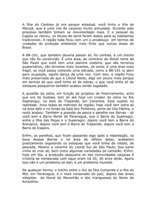 A Ilha do Cardoso já era parque estadual, você tinha a Vila do
Marujá, que é uma vila de caiçaras muito articulada. Durante este
processo também tinham se movimentado mais. E o pessoal da
Capela se retirou, os títulos de terra foram dados para os habitantes
tradicionais. A região toda ficou com um o arcabouço em termos de
unidades de proteção ambiental mais forte que outras áreas do
Brasil.

A BR-101, que também deveria passar ali, foi contida, é um trecho
que não foi construído. É uma área, ao contrário do litoral norte de
São Paulo que você tem uma planície costeira, que são terrenos
quaternários, são terrenos mais recentes, de areia, é uma área mais
frágil; se você passa cortando uma estrada, como a BR-101 ia abrir
para ocupação, aquilo dança de uma vez. Com isso, a região ficou
mais preservada do que o Litoral Norte, digo um pouco mais porque
em termos do que você tinha ali de ostras, o que você tinha ali de
estoques pesqueiros também acabou sendo esgotado.

A questão da ostra, em função de projetos de financiamento, acho
que era da Sudepe, tem ali até hoje um criador de ostra no Rio
Itapitangui, na baía de Trapandé, em Cananéia. Esse sujeito na
realidade tirou todas as matrizes da região; hoje você tem ostra ali
na área dele e no fundo da baía dos Pinheiros, perto da Vila Fátima, o
resto acabou. Também a pressão de pesca e parelha nas Barras - ali
você tem a Barra Norte de Paranaguá, que é Barra do Superagüi,
entre a Ilha das Peças e o Superagüi; depois você tem a Barra do
Ararapira; depois você tem a Barra do Trapandé; depois você tem a
Barra do Icapara.

Enfim, as parelhas, que ficam passando logo após a rebentação, na
boca dessas Barras e na área de reflexo delas, acabaram
praticamente esgotando os estoques que você tinha de robalo, de
pescada. Mesmo a caranha do Litoral Sul de São Paulo, boa parte
vinha se criar ali, bem como algumas variedades de camarão. Enfim,
hoje em dia, a produção pesqueira ali das comunidades caiçaras é
irrisória se comparada com oque eram há 20, 30 anos atrás. Agora
isso não é um problema só dali; é um problema mundial.

De qualquer forma, o trecho entre o Sul da Ilha Comprida e a ilha do
Mel, em Paranaguá, é o mais consevado do país, depois das áreas
inóspitas do litoral do Maranhão e dos manguesais do Norte da
Amazônia.
 