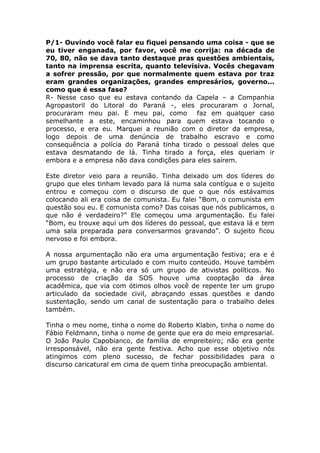 P/1- Ouvindo você falar eu fiquei pensando uma coisa - que se
eu tiver enganada, por favor, você me corrija: na década de
70, 80, não se dava tanto destaque pras questões ambientais,
tanto na imprensa escrita, quanto televisiva. Vocês chegavam
a sofrer pressão, por que normalmente quem estava por traz
eram grandes organizações, grandes empresários, governo...
como que é essa fase?
R- Nesse caso que eu estava contando da Capela – a Companhia
Agropastoril do Litoral do Paraná -, eles procuraram o Jornal,
procuraram meu pai. E meu pai, como         faz em qualquer caso
semelhante a este, encaminhou para quem estava tocando o
processo, e era eu. Marquei a reunião com o diretor da empresa,
logo depois de uma denúncia de trabalho escravo e como
consequência a polícia do Paraná tinha tirado o pessoal deles que
estava desmatando de lá. Tinha tirado a força, eles queriam ir
embora e a empresa não dava condições para eles saírem.

Este diretor veio para a reunião. Tinha deixado um dos líderes do
grupo que eles tinham levado para lá numa sala contígua e o sujeito
entrou e começou com o discurso de que o que nós estávamos
colocando ali era coisa de comunista. Eu falei “Bom, o comunista em
questão sou eu. E comunista como? Das coisas que nós publicamos, o
que não é verdadeiro?” Ele começou uma argumentação. Eu falei
“Bom, eu trouxe aqui um dos líderes do pessoal, que estava lá e tem
uma sala preparada para conversarmos gravando”. O sujeito ficou
nervoso e foi embora.

A nossa argumentação não era uma argumentação festiva; era e é
um grupo bastante articulado e com muito conteúdo. Houve também
uma estratégia, e não era só um grupo de ativistas políticos. No
processo de criação da SOS houve uma cooptação da área
acadêmica, que via com ótimos olhos você de repente ter um grupo
articulado da sociedade civil, abraçando essas questões e dando
sustentação, sendo um canal de sustentação para o trabalho deles
também.

Tinha o meu nome, tinha o nome do Roberto Klabin, tinha o nome do
Fábio Feldmann, tinha o nome de gente que era do meio empresarial.
O João Paulo Capobianco, de família de empreiteiro; não era gente
irresponsável, não era gente festiva. Acho que esse objetivo nós
atingimos com pleno sucesso, de fechar possibilidades para o
discurso caricatural em cima de quem tinha preocupação ambiental.
 