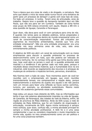 Teve a época que era coisa de viado e de drogado, a caricatura. Mas
acho que desde o início da nossa saída nunca houve uma tentativa de
partir para um processo de denegrir a gente com esse tipo de coisa.
Foi todo um processo. A Juréia, foram anos de articulação, anos de
trabalho. Depois teve a questão do Aeroporto também aqui em São
Paulo, que não era para ser em Cumbica. Também de certa forma
esse grupo da SOS estava envolvido com aquilo. Depois a BR-101 e
essa questão de Iguape, Cananéia e Paranaguá.

Quer dizer, não dava para você vir com caricatura para cima de nós.
E quando nós íamos para os debates públicos, íamos preparados e
desde o início nos colocamos dentro do mundo empresarial como um
canal de conscientização responsável. Fomos até criticados por
segmentos do movimento ambientalista, dizendo que “era uma
entidade empresarial”. Não era uma entidade empresarial; era uma
entidade nos seus primeiros anos de vida, seis, sete anos
eminentemente políticos.

O objetivo da SOS era abrir um canal de comunicação com os meios
empresariais para discutir a questão ambiental no processo de
desenvolvimento como um todo, que não poderia ser relevado de
maneira nenhuma. Se no começo tinha gente que tinha dúvida sobre
isso, hoje você abre os jornais e você vê: a questão ambiental está
inserida e a tendência é ela ganhar cada vez mais peso, porque o
resultado desse crescimento material, que a humanidade teve na era
industrial, está levando ao esgotamento dos recursos e à ameaças de
mudanças do ambiente e impactos terríveis, perversos, dramáticos.

Nós fizemos bem a lição de casa. Teve momentos assim de você ter
reuniões com o empresariado em Iguape, que eram reuniões
tremendamente tensas; era compreensível a reação deles, porque
tradicionalmente a economia do sujeito era aquela e ele não parava
nem um minuto para fazer uma reflexão se havia outros caminhos,
turismo, por exemplo, ou atividades sustentáveis. Mesmo neste
sentido nós acabamos ganhando essas comunidades.

Hoje estou um pouco mais distante da SOS, mas as informações que
tenho é que nós estamos absolutamente inseridos na vida de Iguape,
de Cananéia, de Paranaguá, das cidades do Vale do Ribeira, enfim, da
região de província de Mata Atlântica. Atrás da SOS surgiu a rede de
entidades da Mata Atlântica, que foi um trabalho de organização e
articulação, inicialmente da SOS. Agora minha lembrança é sempre
meio confusa, quer dizer, confusa não, a minha atividade principal foi
sempre a minha atividade profissional. A SOS foi e é uma coisa
complementar e que eu considero importante e muito importante na
minha vida, ajudou no meu amadurecimento como um ser político e
foi uma coisa prazerosa também.
 