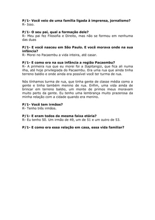 P/1- Você veio de uma família ligada à imprensa, jornalismo?
R- Isso.

P/1- O seu pai, qual a formação dele?
R- Meu pai fez Filosofia e Direito, mas não se formou em nenhuma
das duas

P/1- E você nasceu em São Paulo. E você morava onde na sua
infância?
R- Morei no Pacaembu a vida inteira, até casar.

P/1- E como era na sua infância a região Pacaembu?
R- A primeira rua que eu morei foi a Itapitangüi, que fica ali numa
ilha, até hoje privilegiada do Pacaembu. Era uma rua que ainda tinha
terreno baldio e onde ainda era possível você ter turma de rua.

Nós tínhamos turma de rua, que tinha gente de classe média como a
gente e tinha também menino de rua. Enfim, uma vida ainda de
brincar em terreno baldio, um monte de primos meus moravam
muito perto da gente. Eu tenho uma lembrança muito prazerosa da
minha relação com a cidade quando era menino.

P/1- Você tem irmãos?
R- Tenho três irmãos.

P/1- E eram todos da mesma faixa etária?
R- Eu tenho 50. Um irmão de 49, um de 51 e um outro de 53.

P/1- E como era essa relação em casa, essa vida familiar?
 