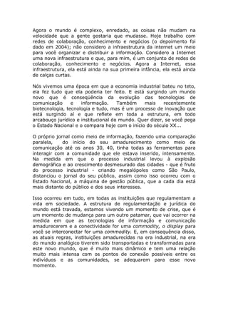Agora o mundo é complexo, enredado, as coisas não mudam na
velocidade que a gente gostaria que mudasse. Hoje trabalho com
redes de colaboração, conhecimento e negócios (o depoimento foi
dado em 2004); não considero a infraestrutura da internet um meio
para você organizar e distribuir a informação. Considero a Internet
uma nova infraestrutura e que, para mim, é um conjunto de redes de
colaboração, conhecimento e negócios. Agora a Internet, essa
infraestrutura, ela está ainda na sua primeira infância, ela está ainda
de calças curtas.

Nós vivemos uma época em que a economia industrial bateu no teto,
ela fez tudo que ela poderia ter feito. E está surgindo um mundo
novo que é conseqüência da evolução das tecnologias de
comunicação      e   informação.     Também    mais     recentemente
biotecnologia, tecnologia e tudo, mas é um processo de inovação que
está surgindo aí e que reflete em toda a estrutura, em todo
arcabouço jurídico e institucional do mundo. Quer dizer, se você pega
o Estado Nacional e o compara hoje com o início do século XX...

O próprio jornal como meio de informação, fazendo uma comparação
paralela,    do início do seu amadurecimento como meio de
comunicação até os anos 30, 40, tinha todas as ferramentas para
interagir com a comunidade que ele estava inserido, intensamente.
Na medida em que o processo industrial levou à explosão
demográfica e ao crescimento desmesurado das cidades - que é fruto
do processo industrial - criando megalópoles como São Paulo,
distanciou o jornal do seu público, assim como isso ocorreu com o
Estado Nacional, a máquina de gestão pública, que a cada dia está
mais distante do público e dos seus interesses.

Isso ocorreu em tudo, em todas as instituições que regulamentam a
vida em sociedade. A estrutura de regulamentação e jurídica do
mundo está travada, estamos vivendo um momento de crise, que é
um momento de mudança para um outro patamar, que vai ocorrer na
medida em que as tecnologias de informação e comunicação
amadurecerem e a conectividade for uma commodity, o display para
você se interconectar for uma commodity. E, em consequência disso,
as atuais regras, instituições amadurecidas na era industrial, na era
do mundo analógico tiverem sido transportadas e transformadas para
este novo mundo, que é muito mais dinâmico e tem uma relação
muito mais intensa com os pontos de conexão possíveis entre os
indivíduos e as comunidades, se adequarem para esse novo
momento.
 