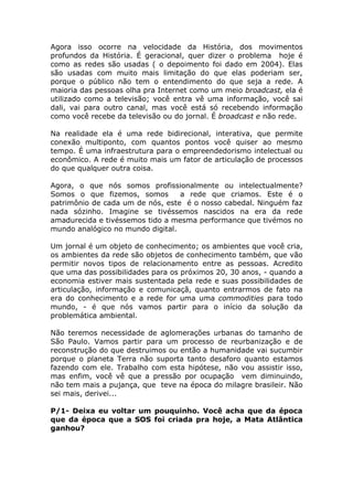 Agora isso ocorre na velocidade da História, dos movimentos
profundos da História. É geracional, quer dizer o problema hoje é
como as redes são usadas ( o depoimento foi dado em 2004). Elas
são usadas com muito mais limitação do que elas poderiam ser,
porque o público não tem o entendimento do que seja a rede. A
maioria das pessoas olha pra Internet como um meio broadcast, ela é
utilizado como a televisão; você entra vê uma informação, você sai
dali, vai para outro canal, mas você está só recebendo informação
como você recebe da televisão ou do jornal. É broadcast e não rede.

Na realidade ela é uma rede bidirecional, interativa, que permite
conexão multiponto, com quantos pontos você quiser ao mesmo
tempo. É uma infraestrutura para o empreendedorismo intelectual ou
econômico. A rede é muito mais um fator de articulação de processos
do que qualquer outra coisa.

Agora, o que nós somos profissionalmente ou intelectualmente?
Somos o que fizemos, somos        a rede que criamos. Este é o
patrimônio de cada um de nós, este é o nosso cabedal. Ninguém faz
nada sózinho. Imagine se tivéssemos nascidos na era da rede
amadurecida e tivéssemos tido a mesma performance que tivémos no
mundo analógico no mundo digital.

Um jornal é um objeto de conhecimento; os ambientes que você cria,
os ambientes da rede são objetos de conhecimento também, que vão
permitir novos tipos de relacionamento entre as pessoas. Acredito
que uma das possibilidades para os próximos 20, 30 anos, - quando a
economia estiver mais sustentada pela rede e suas possibilidades de
articulação, informação e comunicaçã, quanto entrarmos de fato na
era do conhecimento e a rede for uma uma commodities para todo
mundo, - é que nós vamos partir para o início da solução da
problemática ambiental.

Não teremos necessidade de aglomerações urbanas do tamanho de
São Paulo. Vamos partir para um processo de reurbanização e de
reconstrução do que destruimos ou então a humanidade vai sucumbir
porque o planeta Terra não suporta tanto desaforo quanto estamos
fazendo com ele. Trabalho com esta hipótese, não vou assistir isso,
mas enfim, você vê que a pressão por ocupação vem diminuindo,
não tem mais a pujança, que teve na época do milagre brasileir. Não
sei mais, derivei...

P/1- Deixa eu voltar um pouquinho. Você acha que da época
que da época que a SOS foi criada pra hoje, a Mata Atlântica
ganhou?
 
