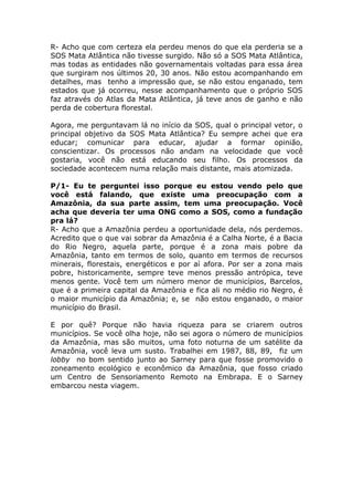 R- Acho que com certeza ela perdeu menos do que ela perderia se a
SOS Mata Atlântica não tivesse surgido. Não só a SOS Mata Atlântica,
mas todas as entidades não governamentais voltadas para essa área
que surgiram nos últimos 20, 30 anos. Não estou acompanhando em
detalhes, mas tenho a impressão que, se não estou enganado, tem
estados que já ocorreu, nesse acompanhamento que o próprio SOS
faz através do Atlas da Mata Atlântica, já teve anos de ganho e não
perda de cobertura florestal.

Agora, me perguntavam lá no início da SOS, qual o principal vetor, o
principal objetivo da SOS Mata Atlântica? Eu sempre achei que era
educar; comunicar para educar, ajudar a formar opinião,
conscientizar. Os processos não andam na velocidade que você
gostaria, você não está educando seu filho. Os processos da
sociedade acontecem numa relação mais distante, mais atomizada.

P/1- Eu te perguntei isso porque eu estou vendo pelo que
você está falando, que existe uma preocupação com a
Amazônia, da sua parte assim, tem uma preocupação. Você
acha que deveria ter uma ONG como a SOS, como a fundação
pra lá?
R- Acho que a Amazônia perdeu a oportunidade dela, nós perdemos.
Acredito que o que vai sobrar da Amazônia é a Calha Norte, é a Bacia
do Rio Negro, aquela parte, porque é a zona mais pobre da
Amazônia, tanto em termos de solo, quanto em termos de recursos
minerais, florestais, energéticos e por aí afora. Por ser a zona mais
pobre, historicamente, sempre teve menos pressão antrópica, teve
menos gente. Você tem um número menor de municípios, Barcelos,
que é a primeira capital da Amazônia e fica ali no médio rio Negro, é
o maior município da Amazônia; e, se não estou enganado, o maior
município do Brasil.

E por quê? Porque não havia riqueza para se criarem outros
municípios. Se você olha hoje, não sei agora o número de municípios
da Amazônia, mas são muitos, uma foto noturna de um satélite da
Amazônia, você leva um susto. Trabalhei em 1987, 88, 89, fiz um
lobby no bom sentido junto ao Sarney para que fosse promovido o
zoneamento ecológico e econômico da Amazônia, que fosso criado
um Centro de Sensoriamento Remoto na Embrapa. E o Sarney
embarcou nesta viagem.
 