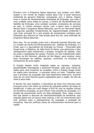 Primeiro com o Programa Nossa Natureza, qua acabou com IBDF,
Sudam e um monte de órgãos inúteis para criar a atual estrutura
ambiental do governo federeal, começando com o Ibama. Depois
criou o núcleo de Monitoramento Ambiental da Embrapa, que hoje é
uma unidade como todas as outras, o Centro de Monitoramento por
Satélite da Embrapa, uma unidade exmplar, prestadora de serviços
ao país. O núcleo começou nascer com o apoio para o governo
Sarney fazer o programa Nossa Natureza, que foi um rearranjo rápido
de algumas questões fundamentais de regulamentação ambiental e
cujo fruto principal foi o pré projeto de zoneamento ecológico para
Amazônia que deveria ter sido levado para Eco 92, uma extensão do
programa Nossa Natureza.

Para isso, fiz um projeto junto com o Eduardo Evaristo Miranda, que
é o criador do Centro de Monitoramento por Satélite da Embrapa, e o
Cirad, que é o equivalente da Embrapa na França – financiado pelo
Grupo Unip, o Objetivo, do João Carlo Di Genio, que patrocinou e deu
infraestrutura para realizarmos o projeto. Imagens de satélite, vôos
de avião e expedições de campo. Ficamos um ano trabalhando sobre
a Bacia do Rio Demene, afluente do Rio Negro, para mostrar como
essa tecnologia de satélite, ajudava, contribuía no processo de
zoneamento de uma região.

O Projeto Radam tinha mapeado todas as riquezas: subsolos,
possibilidades hidrológicas e potencial florestal, toda essa massa de
dados para você encontrar as vocações, enfim o Estado chegar antes
na região para monitorar o processo como um todo. Trabalhar para
que o processo de ocupação não seja totalmente destrutivo. Durante
mais de um anos fizemos quatro expedições para a região. Do alto da
cheia à seca total.

O Sarney fez esse trabalho, a Secretaria da Casa Civil articulou esse
processo junto com todos os centros de interesse político de todas as
tendências. A idéia era você chegar à ECO 92 com as regiões críticas
da Amazônia zoneadas, as que tinham mais pressão de ocupação, e o
projeto de zoneamento como um todo planejado. Para tapar a boca
dos que faziam o discurso de internacionalização da Amazônia, que
naquela época era um pouco mais intenso, e ter um instrumento para
tirar dinheiro para o planejamento da ocupação e proteção da
Amazônia. Para ter políticas claras de ordenamento territorial para a
região.
 