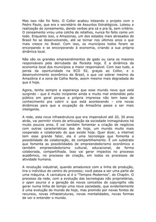 Mas isso não foi feito. O Collor acabou loteando o projeto com o
Pedro Paulo, que era o secretário de Assuntos Estratégicos. Loteou a
realização do zoneamento, dando verbas pra cá e pra lá, sem critério.
O zoneamento virou uma colcha de retalhos, nunca foi feito como um
todo. Enquanto isso, o Amazonas, um dos estados mais atrasados do
Brasil foi se desenvolvendo, até se tornar nos últimos anos o que
mais cresce no Brasil. Com isso, os municípios todos foram se
encorpando e se encorporando à economia, criando a sua própria
dinâmica local.

Não são os grandes empreendimentos de gado ou cana os maiores
responsáveis pela derrubada da floresta hoje. É a dinâmica da
economia local dos municípios a maior responsável. Com isso tudo, a
perda da oportunidade na ECO 92, graças ao Collor, e o
desenvolvimento econômico do Brasil, o que vai sobrar mesmo da
Amazônia é a zona da Calha Norte, assim mesmo mais degradada do
que é hoje.

Agora, tenho sempre a esperança que esse mundo novo que está
surgindo - que é muito incipiente ainda e muito mal entendido pelo
público em geral porque a própria imprensa não tem base de
conhecimento pra cobrir o que está acontecendo – crie novas
dinâmicas para que a ocupação da Amazônia passe a ser mais
inteligente.

A rede, esta nova infraestrutura que era impensável até 20, 30 anos
atrás, vai permitir níveis de articulação da sociedade inimagináveis há
muito poucos anos. E vai também fomentar a criação de negócios
com outras características dos de hoje, um mundo muito mais
cooperado e colaborado do que existe hoje. Quer dizer, a internet
tem esse grande fator, ela é uma tecnologia que fomenta a
possibilidade de colaboração, de compartilhamento. É um substrato
que fomenta as possibilidades de empreendedorismo econômico e
também empreendedorismo cultural, educacional, de forma
colaborada, compartilhada. Isso vai gerar impactos no processo
acadêmico, no processo de criação, em todos os processos de
atividade humana.

A revolução industrial, quando amadurece com a linha de produção,
tira o indivíduo do centro do processo; você passa a ser uma parte de
uma máquina. A caricatura aí é o “Tempos Modernos”, do Chaplin. O
processo da rede, com a evolução das tecnologias não proprietárias,
o open source e a geração de novos conceitos de copyrigths vão
gerar numa linha de tempo uma nova sociedade, que evidentemente
é uma evolução do mundo de hoje, mas premido por novas fontes de
recursos, novas infraestruturas, novas mentalidades, novas formas
de ver e entender o mundo.
 