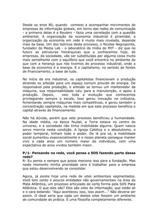 Desde os anos 80, quando comecei a acompanhar movimentos de
empresas de informação globais, em torno das redes de comunicação
- a primeira delas é a Reuters - fazia uma correlação com a questão
ambiental. A organização da economia industrial é piramidal, a
organização da economia em rede é muito mais nivelada, depende
mais da base. Um dos teóricos deste processo, o Nicolas Negroponte,
fundador do Media Lab - o laboratório de mídia do MIT - diz que no
futuro as estruturas hierárquicas que a conhecemos hoje, de
empresas, da sociedade, vão ser substituídas por alguma coisa muito
mais semelhante com o equilíbrio que você encontra no ambiente do
que com a herança que nós tivemos do processo industrial, onde a
base da economia é a energia. E o capitalismo, no sentido de fontes
de financiamento, a base de tudo.

No início da era industrial, os capitalistas financiavam a produção
atraindo os artesão para um espaço comum provido de energia. De
responsável pela produção, o artesão se tornou um mantenedor da
máquina, sua responsabilidade caiu para a manutenção, o apoio à
produção. Depois,        veio toda a evolução que conhecemos
privilegiando sempre a escala. Isso gerou inovação na indústria,
fomentando sempre máquinas mais competitivas, e gerou também a
concentração capitalista, na medida em que este processo beneficia o
capital através do financiamento.

Não há dúvida, porém que este processo beneficiou a humanidade.
Na idade média, na época feudal, a Terra estava no centro do
universo, e a sociedade não tinha mobilidade alguma. Quem nascia
servo morrria nesta condição. A Igreja Católica e o absolutismo, o
poder temporal, tinham todo o poder. De lá pra cá, a mobilidade
social aumentou exponecialmente e o nosso planeta consegue manter
vivo a cada anos um número maior de indivíduos, com uma
expectativa de anos vividos também maior.

P/1- Pensando na rede, você pensa a SOS fazendo parte dessa
rede?
R- Eu penso e sempre que posso meciono isso para a fundação. Mas
neste momento minha prioridade zero é trabalhar para a empresa
que estou desenvolvendo se consolidar.

Agora, já existe hoje uma rede de sites ambientais segmentados.
Você tem cento e poucos entidades não governamentais na área de
Mata Atlântica, um processo articulado de certa forma pela SOS Mata
Atlântica. O que eles são? Eles são sites de informação, que estão ali
e o cara botando: “Aqui aconteceu isso, isso assim...” Não deveria ser
assim. O ideal seria que cada um destes sites fossem um ambiente
de comunidade de prática. É uma filosofia completamente diferente.
 