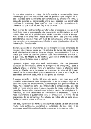 O primeiro prioriza a coleta da informação e organização desta
informação para ser distribuída para as pessoas que chegam lá ou
são atraídas para o ambiente por newsletters ou emails com links. O
segundo prioriza a participação ativa das pessoas na construção
contínua do ambiente. Isso significa uma construção completamente
diferente do que você vê, em regra, na Internet.

Tem formas de você fomentar, emular estes processos, e isso poderia
contribuir para a organização do movimento ambientalista se você
quiser. Mas isso só é possível com visão, vontade política e equipe.
Mas ainda não chegamos neste tempo: 90% das pessoas ainda
consideram a internet mais um meio de comunicação, uma tecnologia
que permite o armazenamento infinito e uma distribuição eficaz da
informação. E mais nada.

Semana passada foi anunciando que o Google e outras empresas da
internet vão indexar cerca de 15 milhões de livros. No início talvez
você não tenha acesso ao livro na íntegra, mas o objetivo é que os
livros que forem de domínio público, você faz o download em PDF ou
o que seja, da íntegra ou de trechos. Qual será o efeito disso quando
estiver disponibilizado para o público?

Qualquer sujeito hoje que está trabalhando, tem um problema
qualquer de informação, entra no Google ou na Wikepedia, bota a
palavra chave e pronto. Tem um caminho rápido e eficiente para
sanar a dúvida, para esclarecer o problema. A internet já trouxe
benefícios incomensuráveis para a economia e para a articulação da
sociedade como um todo, mas é só a ponta do iceberg.

A nossa geração - tenho 50 anos de idade - por mais que você
trabalhe intensamente com computador e as tecnologias digitais -
tem limitações de entendimento, compreenção das possibilidades da
rede. Não nascemos com ela implantada e amadurecida. Ela não
está no nosso cortex, não é uma extensão da nossa inteligência. As
gerações futuras não, isso vai estar imbuído dentro da inteligência do
indivíduo, da sua capacidade de articulação e expressão. O que a
rede exponencia é justamente isso, a articulação, a forma de se
expressar, de se comunicar. No futuro, as redes vão se auto criar.
Serão processos quase autônomos.

Por isso, o processo de formação da opinião pública vai ser uma coisa
muito mais autônomo, complexo e sofisticado do que hoje. E as
empresas jornalísticas não vão existir como as entendemos hoje.
 