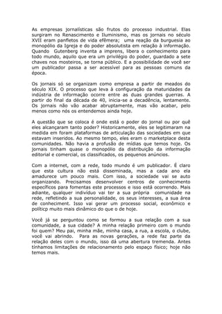 As empresas jornalísticas são frutos do processo industrial. Elas
surgiram no Renascimento e Iluminismo, mas os jornais no século
XVII eram panfletos de vida efêmera; uma reação da burguesia ao
monopólio da Igreja e do poder absolutista em relação à informação.
Quando Gutenberg inventa a imprens, libera o conhecimento para
todo mundo, aquilo que era um privilégio do poder, guardado a sete
chaves nos mosteiros, se torna público. E a possibilidade de você ser
um publicador passa a ser acessível para as pessoas comuns da
época.

Os jornais só se organizam como empresa a partir de meados do
século XIX. O processo que leva à configuração da maturidades da
indústria de informação ocorre entre as duas grandes guerras. A
partir do final da década de 40, inicia-se a decadência, lentamente.
Os jornais não vão acabar abruptamente, mas vão acabar, pelo
menos como nós os entendemos ainda hoje.

A questão que se coloca é onde está o poder do jornal ou por quê
eles alcançaram tanto poder? Historicamente, eles se legitimaram na
medida em foram plataformas de articulação das sociedades em que
estavam inseridos. Ao mesmo tempo, eles eram o marketplace desta
comunidades. Não havia a profusão de mídias que temos hoje. Os
jornais tinham quase o monopólio da distribuição da informação
editorial e comercial, os classificados, os pequenos anúncios.

Com a internet, com a rede, todo mundo é um publicador. É claro
que esta cultura não está disseminada, mas a cada ano ela
amadurece um pouco mais. Com isso, a sociedade vai se auto
organizando. Precisamos desenvolver centros de conhecimento
específicos para fomentas este processos e isso está ocorrendo. Mais
adiante, qualquer indivíduo vai ter a sua própria comunidade na
rede, refletindo a sua personalidade, os seus interesses, a sua área
de conheciment. Isso vai gerar um processo social, econômico e
políticp muito mais dinâmico do que o de hoje.

Você já se perguntou como se formou a sua relação com a sua
comunidade, a sua cidade? A minha relação primeiro com o mundo
foi quem? Meu pai, minha mãe, minha casa, a rua, a escola, o clube,
você vai abrindo. Para as novas gerações, a rede faz parte da
relação deles com o mundo, isso dá uma abertura tremenda. Antes
tínhamos limitações de relacionamento pelo espaço físico; hoje não
temos mais.
 