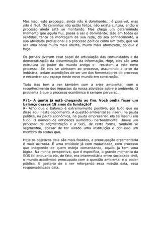Mas isso, este processo, ainda não é dominante... é possível, mas
não é fácil. Os caminhos não estão feitos, não existe cultura, então o
processo ainda está se montando. Mas chega um determinado
momento que aquilo flui, passa a ser o dominante. Isso em todos os
sentidos, tanto da montagem da sua rede, do seu conhecimento, a
sua atividade profissional e o processo político como um todo, que vai
ser uma coisa muito mais aberta, muito mais atomizada, do que é
hoje.

Os jornais tiveram esse papel de articulação das comunidades e da
democratização da disseminação da informação. Hoje, eles são uma
estrutura de poder do mundo antigo e         resistem a este novo
processo. Se eles se abrissem ao processo, assumindo a crise da
indústria, teriam acondições de ser um dos fomentadores do processo
e encontrar seu espaço neste novo mundo em construção.

Tudo isso tem a ver também com a crise ambiental, com o
reconhecimento dos impactos da nossa atividade sobre o ambiente. O
problema é que o processo econômico é sempre perverso.

P/1- A gente já está chegando ao fim. Você podia fazer um
balanço desses 18 anos da fundação?
R- Acho que o balanço é extremamente positivo, por tudo que eu
disse aqui neste depoimento. A questão ambiental se inseriu na pauta
política, na pauta econômica, na pauta empresarial, ela se inseriu em
tudo. O número de entidades aumentou barbaramente. Houve um
processo de segmentação e a SOS, de certa forma, também se
segmentou, apesar de ter virado uma instituição e por isso um
membro do status quo.

Hoje os objetivos dela são mais focados, a preocupação orçamentária
é mais acirrada. É uma entidade já com maturidade, com processo
que independe de quem esteja comandando, aquilo já tem uma
lógica. Na minha perspectiva, que é específica, o grande momento da
SOS foi enquanto ela, de fato, era intermediária entre sociedade civil,
o mundo acadêmico preocupado com a questão ambiental e o poder
público. E gostaria de a ver reforçando essa missão dela, essa
responsabilidade dela.
 