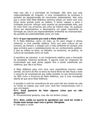 Hoje isso não é a prioridade da Fundação. Não acho que seja
responsabilidade de ninguém, é uma conseqüência do processo e
também da despolarização do movimento ambientalista. Mas acho
que o nome SOS Mata Atlântica continua sendo um nome com uma
força muito grande junto ao público. E talvez valesse a pena a
Fundação procurar reforçar esse aspecto da personalidade dela, que
foi mais forte nos primeiros dez anos da história dela. De qualquer
forma ela desempenhou e desempenha um papel importante na
formação da cultura de resposnabilidade ambiental do empresariado.
Da questão de sustentabilidade como um todo.

P/1- O que representa pra você a Mata atlântica?
R- A Mata Atlântica, como um todo, se for para chegar à última
instancia, é uma questão estética. Acho que para cultura do ser
humano, do homem, a relação com o meio ambiente foi sempre uma
base primária para o estabelecimento de um conhecimento estético.
E isso se reflete na ética, na filosofia, na economia, na política, na
cultura da sociedade como um todo.

O equilíbrio da natureza é um fundamento estético para a formação
da sociedade. Estamos perdendo. É alguma coisa do imaginário da
humanidade que está sendo jogado fora e sendo substituído por
violência, que não é só física.

A Mata Atlântica para mim teve uma importância enorme neste
sentido. Da Serra do Mar na beira do litoral Norte de São Paulo a todo
o conjunto de ecossistemas que estão contidos no que denominamos
na SOS como a Província de Mata Atlântica, que é uma concepção
aberta do que seria Mata Atlântica.

A questão é você ter consciência de que você não tem direito de vida
ou morte no espaço que você vive; você tem compromissos com o
que virá depois.
P/1- Você gostaria de falar alguma coisa que eu não
perguntei?
R- Provavelmente gostaria, mas não me lembro (risos).

P/1- Bom, então eu queria te agradecer por você ter vindo e
ficado esse tempo aqui com a gente. Obrigada.
R- Obrigado a vocês
 
