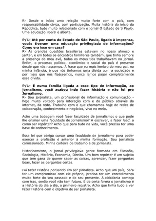 R- Desde o início uma relação muito forte com o país, com
responsabilidade cívica, com participação. Muita história do início da
República, tudo muito relacionado com o jornal O Estado de S Paulo.
Uma educação liberal e aberta.

P/1- Até por conta do Estado de São Paulo, ligado à imprensa,
vocês tiveram uma educação privilegiada de informações?
Como era isso em casa?
R- As grandes questões brasileiras estavam no nosso almoço e
jantar, e em todos os encontros familiares também, que tinha sempre
a presença do meu avô, todos os meus tios trabalhavam no jornal.
Enfim, o processo político, econômico e social do país é presente
desde que nós nascemos. A frase que eu mais lembro do meu pai, na
minha infância, é que nós tínhamos uma dívida com a sociedade e
por mais que nós fizéssemos, nunca íamos pagar completamente
essa dívida.

P/1- E numa família ligada a esse tipo de informação, ao
jornalismo, você acabou indo fazer história e não foi pro
Jornalismo.
R- Sou jorjnalista, um profissional de informação e comunicação -
hoje muito voltado para interação com e do público através da
internet, da rede. Trabalho com o que chamamos hoje de redes de
colaboração, conhecimento e negócios, vivo no meio.

Acho uma bobagem você fazer faculdade de jornalismo; o que pode
lhe ensinar uma faculdade de jornalismo? A escrever, a fazer lead, a
como ser repórter? Acho que para tudo na vida, você precisa ter uma
base de conhecimento.

Essa lei que obriga cursar uma faculdade de jornalismo para poder
exercer a profissão é anterior à minha formação. Sou jornalista
comissionado. Minha carteira de trabalho é de jornalista.

Historicamente, o jornal privilegiava gente formada em Filosofia,
Sociologia, História, Economia, Direito. Um bom repórter é um sujeito
que tem gana de querer saber as coisas, aprender, fazer perguntas
boas, fazer as perguntas certas.

Fui fazer História pensando em ser jornalista. Acho que um país, para
ter um compromisso com ele próprio, precisa ter um entendimento
muito forte do seu passado e do seu presente. A cidadania começa
com isso, senão você não tem futuro. E de certa forma o jornalismo é
a História do dia a dia, o primeiro registro. Acho que tinha tudo a ver
fazer História com o objetivo de ser jornalista.
 