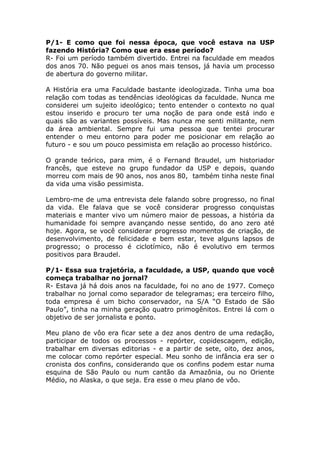 P/1- E como que foi nessa época, que você estava na USP
fazendo História? Como que era esse período?
R- Foi um período também divertido. Entrei na faculdade em meados
dos anos 70. Não peguei os anos mais tensos, já havia um processo
de abertura do governo militar.

A História era uma Faculdade bastante ideologizada. Tinha uma boa
relação com todas as tendências ideológicas da faculdade. Nunca me
considerei um sujeito ideológico; tento entender o contexto no qual
estou inserido e procuro ter uma noção de para onde está indo e
quais são as variantes possíveis. Mas nunca me senti militante, nem
da área ambiental. Sempre fui uma pessoa que tentei procurar
entender o meu entorno para poder me posicionar em relação ao
futuro - e sou um pouco pessimista em relação ao processo histórico.

O grande teórico, para mim, é o Fernand Braudel, um historiador
francês, que esteve no grupo fundador da USP e depois, quando
morreu com mais de 90 anos, nos anos 80, também tinha neste final
da vida uma visão pessimista.

Lembro-me de uma entrevista dele falando sobre progresso, no final
da vida. Ele falava que se você considerar progresso conquistas
materiais e manter vivo um número maior de pessoas, a história da
humanidade foi sempre avançando nesse sentido, do ano zero até
hoje. Agora, se você considerar progresso momentos de criação, de
desenvolvimento, de felicidade e bem estar, teve alguns lapsos de
progresso; o processo é ciclotímico, não é evolutivo em termos
positivos para Braudel.

P/1- Essa sua trajetória, a faculdade, a USP, quando que você
começa trabalhar no jornal?
R- Estava já há dois anos na faculdade, foi no ano de 1977. Começo
trabalhar no jornal como separador de telegramas; era terceiro filho,
toda empresa é um bicho conservador, na S/A “O Estado de São
Paulo”, tinha na minha geração quatro primogênitos. Entrei lá com o
objetivo de ser jornalista e ponto.

Meu plano de vôo era ficar sete a dez anos dentro de uma redação,
participar de todos os processos - repórter, copidescagem, edição,
trabalhar em diversas editorias - e a partir de sete, oito, dez anos,
me colocar como repórter especial. Meu sonho de infância era ser o
cronista dos confins, considerando que os confins podem estar numa
esquina de São Paulo ou num cantão da Amazônia, ou no Oriente
Médio, no Alaska, o que seja. Era esse o meu plano de vôo.
 