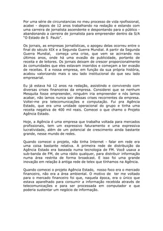 Por uma série de circunstancias no meu processo de vida rpofissional,
acabei - depois de 12 anos trabalhando na redação e estando com
uma carreira de jornalista ascendente e despontando para o público -
abandonando a carreira de jornalista para empreender dentro da S/A
“O Estado de S Paulo”.

Os jornais, as empresas jornalísticas, o apogeu delas ocorreu entre o
final do século XIX e a Segunda Guerra Mundial. A partir da Segunda
Guerra Mundial, começa uma crise, que vem se acirrando nos
últimos anos, onde há uma evasão de publicidade, portanto de
receita e de leitores. Os jornais deixam de crescer proporcionalmente
às comunidades que eles estavam inseridos e começam a ter evasão
de receitas. E a nossa empresa, em função da sua própria história,
acabou valorizando mais o seu lado institucional do que seu lado
empresarial.

Eu já estava há 12 anos na redação, assistindo e convivendo com
diversas crises financeiras da empresa. Considerei que se nenhum
Mesquita fosse empreender, ninguém iria empreender e nós íamos
acabar, não íamos nunca sair dessas crises recorrentes da empresa.
Voltei-me pra telecomunicações e computação. Fui pra Agência
Estado, que era uma unidade operacional do grupo e tinha uma
receita negativa de 400 mil reais. Comecei o que chamo o Projeto
Agência Estado.

Hoje, a Agência é uma empresa que trabalha voltada para mercados
profissionais, tem um expressivo faturamento e uma expressiva
lucratividade, além de um potencial de crescimento ainda bastante
grande, nesse mundo de redes.

Quando comecei o projeto, não tinha Internet - falar em rede era
uma coisa bastante relativa. A primeira rede de distribuição da
Agência Estado era baseada numa tecnologia de FM. Você usava a
sub-banda de FM, de uma rádio qualquer, para distribuir informação
numa área restrita de forma broadcast. E isso foi uma grande
inovação em relação à antiga rede de telex que tínhamos na Agência.

Quando comecei o projeto Agência Estado, nosso foco era o mercado
financeiro, não era a área ambiental. O motivo de ter me voltado
para o mercado financeiro foi que, naquela época, era o único que
estava aparelhado para consumir a informação recebida através de
telecomunicações e para ser processada em computador e que
poderia sustentar um negócio de informação.
 