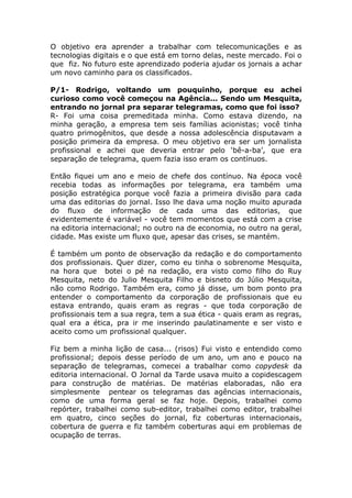 O objetivo era aprender a trabalhar com telecomunicações e as
tecnologias digitais e o que está em torno delas, neste mercado. Foi o
que fiz. No futuro este aprendizado poderia ajudar os jornais a achar
um novo caminho para os classificados.

P/1- Rodrigo, voltando um pouquinho, porque eu achei
curioso como você começou na Agência... Sendo um Mesquita,
entrando no jornal pra separar telegramas, como que foi isso?
R- Foi uma coisa premeditada minha. Como estava dizendo, na
minha geração, a empresa tem seis famílias acionistas; você tinha
quatro primogênitos, que desde a nossa adolescência disputavam a
posição primeira da empresa. O meu objetivo era ser um jornalista
profissional e achei que deveria entrar pelo ‘bê-a-ba’, que era
separação de telegrama, quem fazia isso eram os contínuos.

Então fiquei um ano e meio de chefe dos contínuo. Na época você
recebia todas as informações por telegrama, era também uma
posição estratégica porque você fazia a primeira divisão para cada
uma das editorias do jornal. Isso lhe dava uma noção muito apurada
do fluxo de informação de cada uma das editorias, que
evidentemente é variável - você tem momentos que está com a crise
na editoria internacional; no outro na de economia, no outro na geral,
cidade. Mas existe um fluxo que, apesar das crises, se mantém.

É também um ponto de observação da redação e do comportamento
dos profissionais. Quer dizer, como eu tinha o sobrenome Mesquita,
na hora que botei o pé na redação, era visto como filho do Ruy
Mesquita, neto do Julio Mesquita Filho e bisneto do Júlio Mesquita,
não como Rodrigo. Também era, como já disse, um bom ponto pra
entender o comportamento da corporação de profissionais que eu
estava entrando, quais eram as regras - que toda corporação de
profissionais tem a sua regra, tem a sua ética - quais eram as regras,
qual era a ética, pra ir me inserindo paulatinamente e ser visto e
aceito como um profissional qualquer.

Fiz bem a minha lição de casa... (risos) Fui visto e entendido como
profissional; depois desse período de um ano, um ano e pouco na
separação de telegramas, comecei a trabalhar como copydesk da
editoria internacional. O Jornal da Tarde usava muito a copidescagem
para construção de matérias. De matérias elaboradas, não era
simplesmente pentear os telegramas das agências internacionais,
como de uma forma geral se faz hoje. Depois, trabalhei como
repórter, trabalhei como sub-editor, trabalhei como editor, trabalhei
em quatro, cinco seções do jornal, fiz coberturas internacionais,
cobertura de guerra e fiz também coberturas aqui em problemas de
ocupação de terras.
 