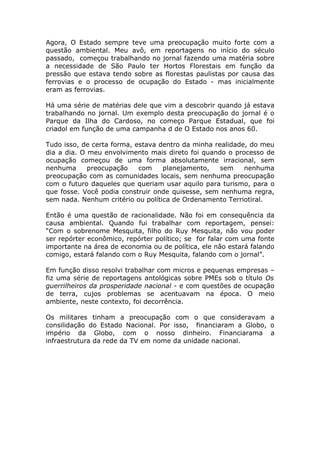 Agora, O Estado sempre teve uma preocupação muito forte com a
questão ambiental. Meu avô, em reportagens no início do século
passado, começou trabalhando no jornal fazendo uma matéria sobre
a necessidade de São Paulo ter Hortos Florestais em função da
pressão que estava tendo sobre as florestas paulistas por causa das
ferrovias e o processo de ocupação do Estado - mas inicialmente
eram as ferrovias.

Há uma série de matérias dele que vim a descobrir quando já estava
trabalhando no jornal. Um exemplo desta preocupação do jornal é o
Parque da Ilha do Cardoso, no começo Parque Estadual, que foi
criadol em função de uma campanha d de O Estado nos anos 60.

Tudo isso, de certa forma, estava dentro da minha realidade, do meu
dia a dia. O meu envolvimento mais direto foi quando o processo de
ocupação começou de uma forma absolutamente irracional, sem
nenhuma      preocupação    com    planejamento,    sem    nenhuma
preocupação com as comunidades locais, sem nenhuma preocupação
com o futuro daqueles que queriam usar aquilo para turismo, para o
que fosse. Você podia construir onde quisesse, sem nenhuma regra,
sem nada. Nenhum critério ou política de Ordenamento Terriotiral.

Então é uma questão de racionalidade. Não foi em consequência da
causa ambiental. Quando fui trabalhar com reportagem, pensei:
“Com o sobrenome Mesquita, filho do Ruy Mesquita, não vou poder
ser repórter econômico, repórter político; se for falar com uma fonte
importante na área de economia ou de política, ele não estará falando
comigo, estará falando com o Ruy Mesquita, falando com o jornal”.

Em função disso resolvi trabalhar com micros e pequenas empresas –
fiz uma série de reportagens antológicas sobre PMEs sob o título Os
guerrilheiros da prosperidade nacional - e com questões de ocupação
de terra, cujos problemas se acentuavam na época. O meio
ambiente, neste contexto, foi decorrência.

Os militares tinham a preocupação com o que consideravam a
consilidação do Estado Nacional. Por isso, financiaram a Globo, o
império da Globo, com o nosso dinheiro. Financiarama a
infraestrutura da rede da TV em nome da unidade nacional.
 