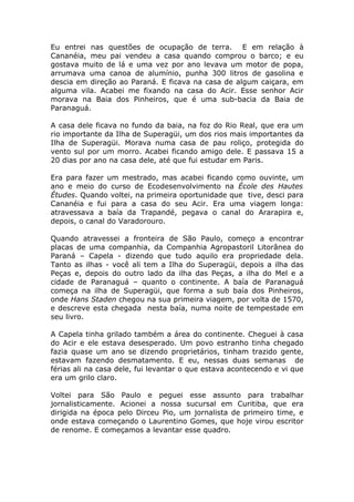 Eu entrei nas questões de ocupação de terra. E em relação à
Cananéia, meu pai vendeu a casa quando comprou o barco; e eu
gostava muito de lá e uma vez por ano levava um motor de popa,
arrumava uma canoa de alumínio, punha 300 litros de gasolina e
descia em direção ao Paraná. E ficava na casa de algum caiçara, em
alguma vila. Acabei me fixando na casa do Acir. Esse senhor Acir
morava na Baia dos Pinheiros, que é uma sub-bacia da Baia de
Paranaguá.

A casa dele ficava no fundo da baia, na foz do Rio Real, que era um
rio importante da Ilha de Superagüi, um dos rios mais importantes da
Ilha de Superagüi. Morava numa casa de pau roliço, protegida do
vento sul por um morro. Acabei ficando amigo dele. E passava 15 a
20 dias por ano na casa dele, até que fui estudar em Paris.

Era para fazer um mestrado, mas acabei ficando como ouvinte, um
ano e meio do curso de Ecodesenvolvimento na École des Hautes
Études. Quando voltei, na primeira oportunidade que tive, desci para
Cananéia e fui para a casa do seu Acir. Era uma viagem longa:
atravessava a baía da Trapandé, pegava o canal do Ararapira e,
depois, o canal do Varadorouro.

Quando atravessei a fronteira de São Paulo, começo a encontrar
placas de uma companhia, da Companhia Agropastoril Litorânea do
Paraná – Capela - dizendo que tudo aquilo era propriedade dela.
Tanto as ilhas - você ali tem a Ilha do Superagüi, depois a ilha das
Peças e, depois do outro lado da ilha das Peças, a ilha do Mel e a
cidade de Paranaguá – quanto o continente. A baía de Paranaguá
começa na ilha de Superagüi, que forma a sub baía dos Pinheiros,
onde Hans Staden chegou na sua primeira viagem, por volta de 1570,
e descreve esta chegada nesta baía, numa noite de tempestade em
seu livro.

A Capela tinha grilado também a área do continente. Cheguei à casa
do Acir e ele estava desesperado. Um povo estranho tinha chegado
fazia quase um ano se dizendo proprietários, tinham trazido gente,
estavam fazendo desmatamento. E eu, nessas duas semanas de
férias ali na casa dele, fui levantar o que estava acontecendo e vi que
era um grilo claro.

Voltei para São Paulo e peguei esse assunto para trabalhar
jornalisticamente. Acionei a nossa sucursal em Curitiba, que era
dirigida na época pelo Dirceu Pio, um jornalista de primeiro time, e
onde estava começando o Laurentino Gomes, que hoje virou escritor
de renome. E começamos a levantar esse quadro.
 
