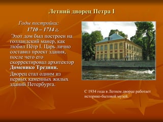 Летний дворец Петра I
Годы постройки:
1710 – 1714 г.
Этот дом был построен на
голландский манер, как
любил Пётр I. Царь лично
составил проект здания,
после чего его
скорректировал архитектор
Доменико Трезини.
Дворец стал одним из
первых каменных жилых
зданий Петербурга.
С 1934 года в Летнем дворце работает
историко-бытовой музей.
 