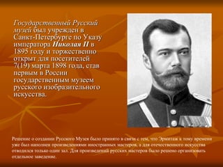 Государственный Русский
музей был учрежден в
Санкт-Петербурге по Указу
императора Николая II в
1895 году и торжественно
открыт для посетителей
7(19) марта 1898 года, став
первым в России
государственным музеем
русского изобразительного
искусства.
Решение о создании Русского Музея было принято в связи с тем, что Эрмитаж к тому времени
уже был наполнен произведениями иностранных мастеров, а для отечественного искусства
отводился только один зал. Для произведений русских мастеров было решено организовать
отдельное заведение.
 