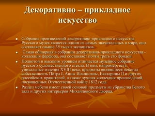 Декоративно – прикладное
искусство
 Собрание произведений декоративно-прикладного искусства
Русского музея является одним из самых значительных в мире, оно
составляет свыше 35 тысяч экспонатов.
 Самая обширная в собрании декоративно-прикладного искусства -
коллекция фарфора, она составляет почти треть его фондов.
 Полнотой и высоким уровнем отличается музейное собрание
русского художественного стекла. В нем, например, есть
уникальные изделия XVIII века, предметы являвшиеся некогда
собственность Петра I, Анны Иоанновны, Екатерины II и других
российских правителей, а также лучшая коллекция произведений,
посвященных Отечественной войне 1812 года.
 Раздел мебели имеет своей основой предметы из убранства Белого
зала и других интерьеров Михайловского дворца.
 