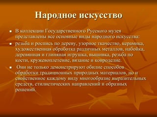 Народное искусство
 В коллекции Государственного Русского музея
представлены все основные виды народного искусства:
 резьба и роспись по дереву, узорное ткачество, керамика,
художественная обработка различных металлов, набойка,
деревянная и глиняная игрушка, вышивка, резьба по
кости, кружевоплетение, вязание и ковроделие.
 Они не только демонстрируют обилие способов
обработки традиционных природных материалов, но и
свойственное каждому виду многообразие выразительных
средств, стилистических направлений и образных
решений.
 