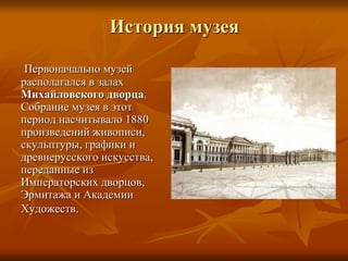 Первоначально музей
располагался в залах
Михайловского дворца.
Собрание музея в этот
период насчитывало 1880
произведений живописи,
скульптуры, графики и
древнерусского искусства,
переданные из
Императорских дворцов,
Эрмитажа и Академии
Художеств.
История музея
 