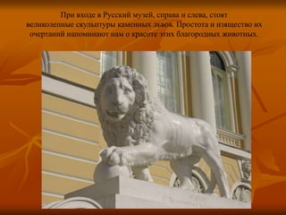 При входе в Русский музей, справа и слева, стоят
великолепные скульптуры каменных львов. Простота и изящество их
очертаний напоминают нам о красоте этих благородных животных.
 