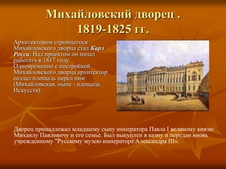 Михайловский дворец .
1819-1825 гг.
Архитектором строящегося
Михайловского дворца стал Карл
Росси. Над проектом он начал
работать в 1817 году.
Одновременно с постройкой
Михайловского дворца архитектор
создал площадь перед ним
(Михайловская, ныне - площадь
Искусств)
Дворец принадлежал младшему сыну императора Павла I великому князю
Михаилу Павловичу и его семье. Был выкуплен в казну и передан вновь
учрежденному "Русскому музею императора Александра III».
 