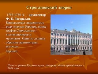 Строгановский дворец
1753-1756 гг. - архитектор
Ф.-Б. Растрелли.
Принадлежал знаменитому
роду сначала баронов, позже
графов Строгановых -
коллекционеров и
меценатов. Один из лучших
образцов архитектуры
русского
барокко.
Ныне — филиал Русского музея, которому здание принадлежит с
1988 года.
 