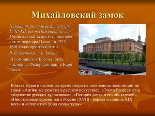 Михайловский замок
Памятник русской архитектуры
XVIII-XIX веков Инженерный или
Михайловский замок был построен
для императора Павла I в 1797-
1801 годах архитекторами
В. Баженовым и В. Бренна.
В помощниках Бренна также
числились Фёдор Свиньин и Карл
Росси.
В залах музея в настоящее время открыты постоянные экспозиции на
темы: «Античные сюжеты в русском искусстве», «Эпоха Ренессанса в
творчестве русских художников», «История замка и его обитателей»,
«Иностранные художники в России (XVIII - первая половина XIX
века» и «Открытый фонд скульптуры»
 