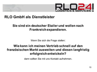 Sie sind ein deutscher Etailer und wollen nach
Frankreichexpandieren.
Wenn Sie sich die Frage stellen:
Wie kann ich meinen Vertrieb schnell auf den
französischen Markt ausweiten und diesen langfristig
erfolgreichentwickeln?
dann sollten Sie mit uns Kontakt aufnehmen.
RLO GmbH als Dienstleister
10
 