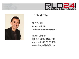 Kontaktdaten
RLO GmbH
In der Lach 10
D-66271 Kleinblittersdorf
Rainer Langer
Tel. +49 6805 9425-787
Mob. +49 162 29 25 185
rainer.langer@rlo24.com
 