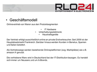 • Geschäftsmodell
Onlinevertrieb von Waren aus den Produktsegmenten
• IT Hardware
• Unterhaltungselektronik
• Haushaltsgeräte
Der Vertrieb erfolgt ausschließlich online an private Endverbraucher. Seit 2009 ist der
Hauptabsatzmarkt Frankreich. Darüber hinaus werden Kunden in Benelux, Spanien
und Italien beliefert.
Als Vertriebswege werden bestehende Onlineplattformen (sog. Marktplätze) wie z.B.
amazon.fr genutzt.
Die vertriebene Ware wird in Deutschland bei der IT-Distribution bezogen. Es handelt
sich immer um Neuware und um A-Brands.
 