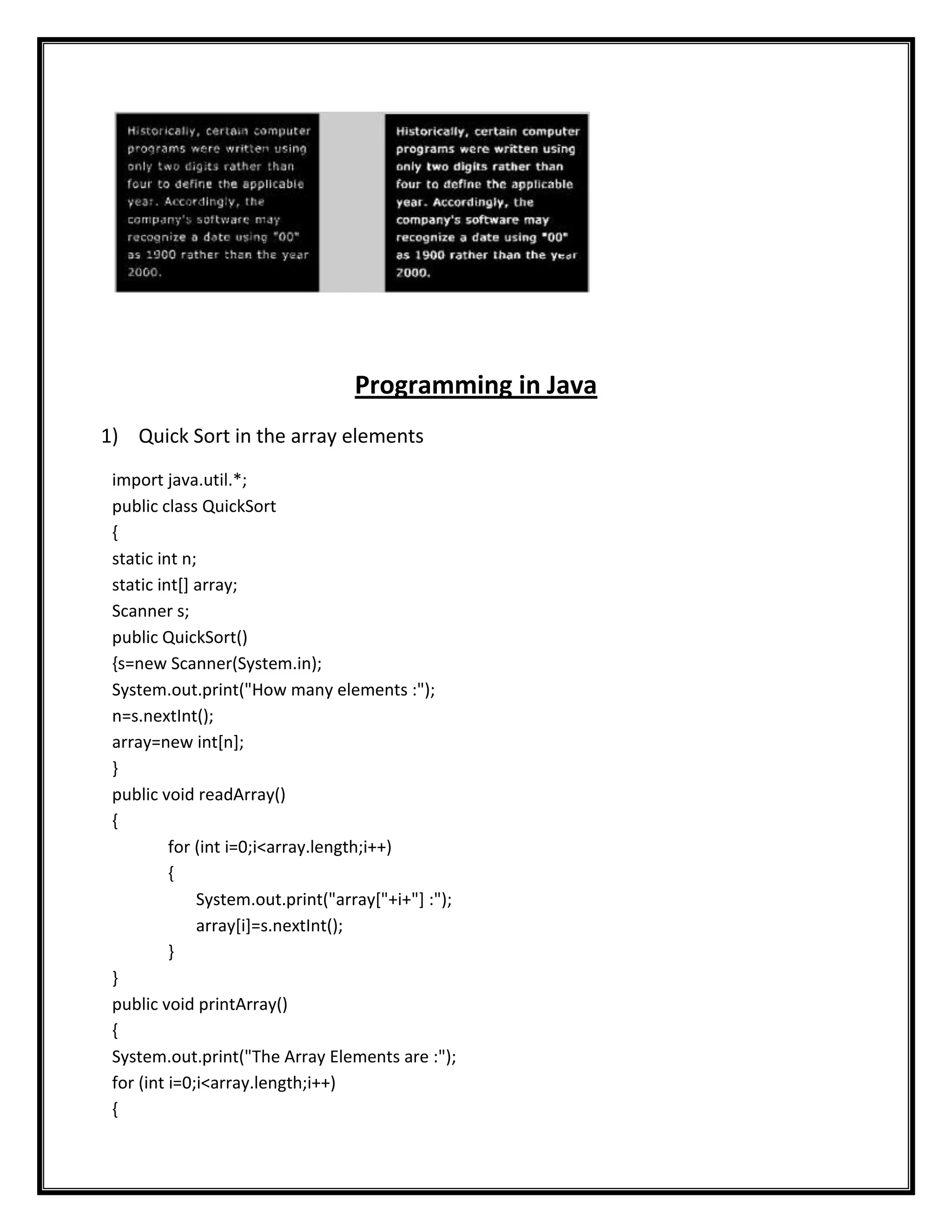 Programming in Java
1) Quick Sort in the array elements
 import java.util.*;
 public class QuickSort
 {
 static int n;
 static int[] array;
 Scanner s;
 public QuickSort()
 {s=new Scanner(System.in);
 System.out.print("How many elements :");
 n=s.nextInt();
 array=new int[n];
 }
 public void readArray()
 {
          for (int i=0;i<array.length;i++)
          {
              System.out.print("array["+i+"] :");
              array[i]=s.nextInt();
          }
 }
 public void printArray()
 {
 System.out.print("The Array Elements are :");
 for (int i=0;i<array.length;i++)
 {
 
