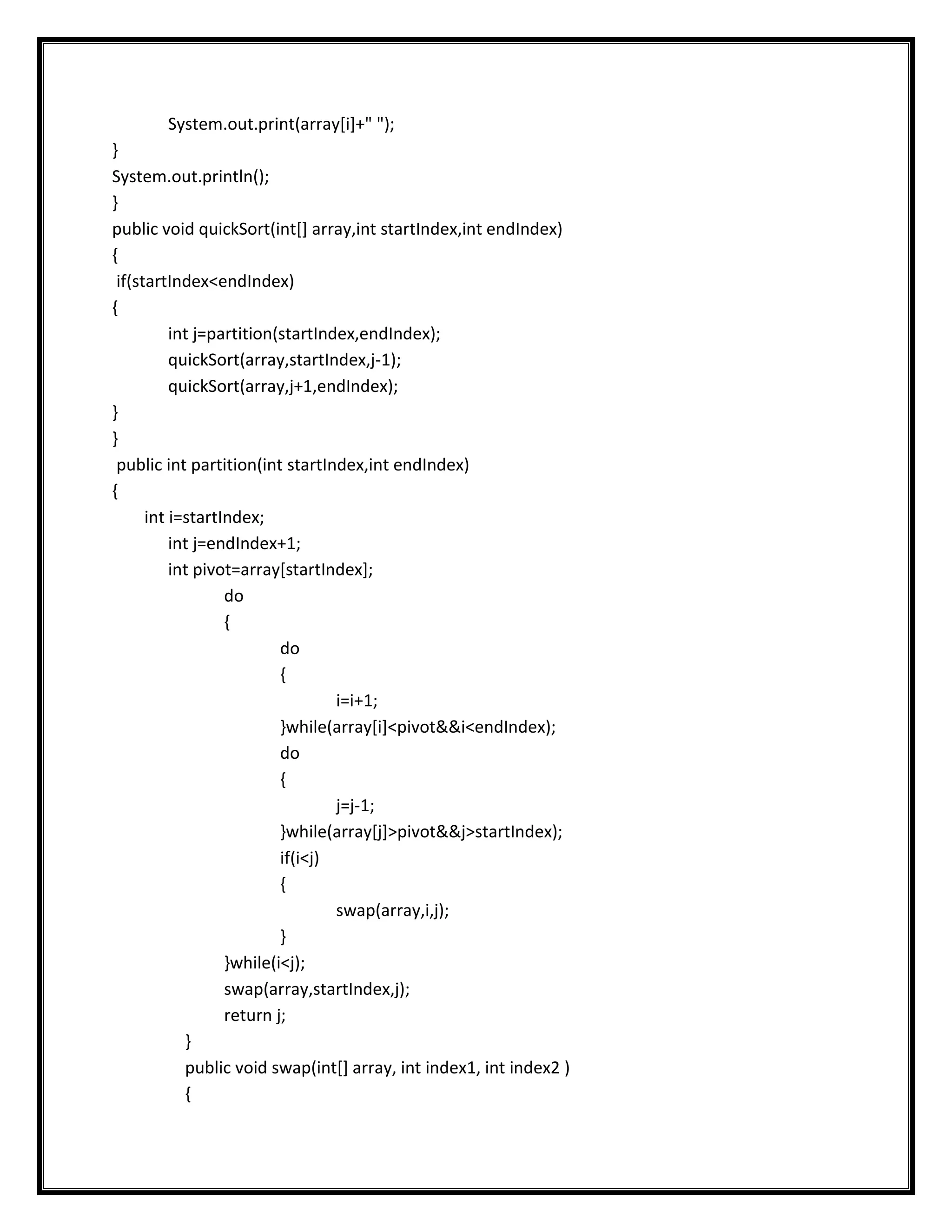 System.out.print(array[i]+" ");
}
System.out.println();
}
public void quickSort(int[] array,int startIndex,int endIndex)
{
 if(startIndex<endIndex)
{
          int j=partition(startIndex,endIndex);
          quickSort(array,startIndex,j-1);
          quickSort(array,j+1,endIndex);
}
}
 public int partition(int startIndex,int endIndex)
{
      int i=startIndex;
          int j=endIndex+1;
          int pivot=array[startIndex];
                  do
                  {
                          do
                          {
                                  i=i+1;
                          }while(array[i]<pivot&&i<endIndex);
                          do
                          {
                                  j=j-1;
                          }while(array[j]>pivot&&j>startIndex);
                          if(i<j)
                          {
                                  swap(array,i,j);
                          }
                  }while(i<j);
                  swap(array,startIndex,j);
                  return j;
            }
            public void swap(int[] array, int index1, int index2 )
            {
 