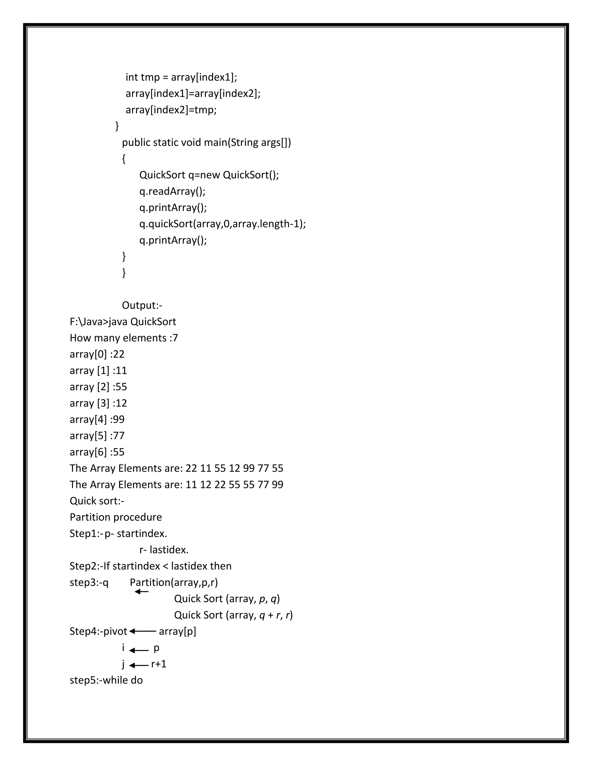 int tmp = array[index1];
              array[index1]=array[index2];
              array[index2]=tmp;
          }
              public static void main(String args[])
              {
                 QuickSort q=new QuickSort();
                 q.readArray();
                 q.printArray();
                 q.quickSort(array,0,array.length-1);
                 q.printArray();
              }
              }

            Output:-
F:Java>java QuickSort
How many elements :7
array[0] :22
array [1] :11
array [2] :55
array [3] :12
array[4] :99
array[5] :77
array[6] :55
The Array Elements are: 22 11 55 12 99 77 55
The Array Elements are: 11 12 22 55 55 77 99
Quick sort:-
Partition procedure
Step1:- p- startindex.
                r- lastidex.
Step2:-If startindex < lastidex then
step3:-q      Partition(array,p,r)
                         Quick Sort (array, p, q)
                         Quick Sort (array, q + r, r)
Step4:-pivot          array[p]
            i        p
            j       r+1
step5:-while do
 