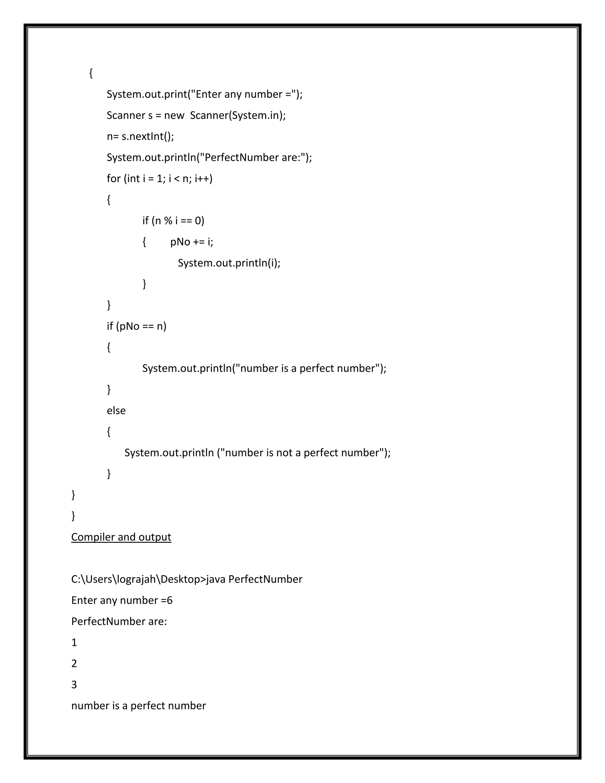 {
        System.out.print("Enter any number =");
        Scanner s = new Scanner(System.in);
        n= s.nextInt();
        System.out.println("PerfectNumber are:");
        for (int i = 1; i < n; i++)
        {
                 if (n % i == 0)
                 {      pNo += i;
                          System.out.println(i);
                 }
        }
        if (pNo == n)
        {
                 System.out.println("number is a perfect number");
        }
        else
        {
            System.out.println ("number is not a perfect number");
        }
}
}
Compiler and output


C:UserslograjahDesktop>java PerfectNumber
Enter any number =6
PerfectNumber are:
1
2
3
number is a perfect number
 