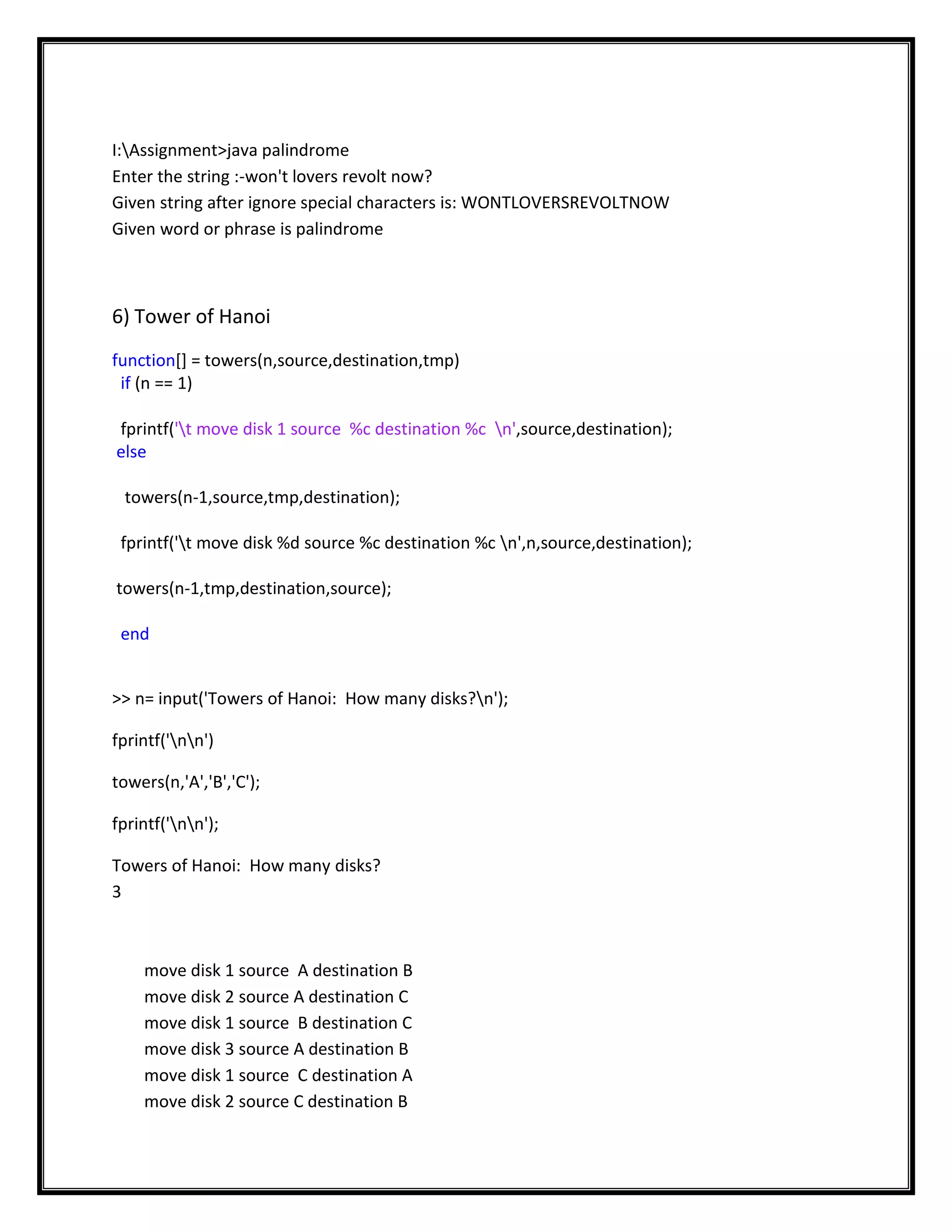 I:Assignment>java palindrome
Enter the string :-won't lovers revolt now?
Given string after ignore special characters is: WONTLOVERSREVOLTNOW
Given word or phrase is palindrome



6) Tower of Hanoi
function[] = towers(n,source,destination,tmp)
 if (n == 1)

fprintf('t move disk 1 source %c destination %c n',source,destination);
else

 towers(n-1,source,tmp,destination);

 fprintf('t move disk %d source %c destination %c n',n,source,destination);

towers(n-1,tmp,destination,source);

 end


>> n= input('Towers of Hanoi: How many disks?n');

fprintf('nn')

towers(n,'A','B','C');

fprintf('nn');

Towers of Hanoi: How many disks?
3



    move disk 1 source A destination B
    move disk 2 source A destination C
    move disk 1 source B destination C
    move disk 3 source A destination B
    move disk 1 source C destination A
    move disk 2 source C destination B
 