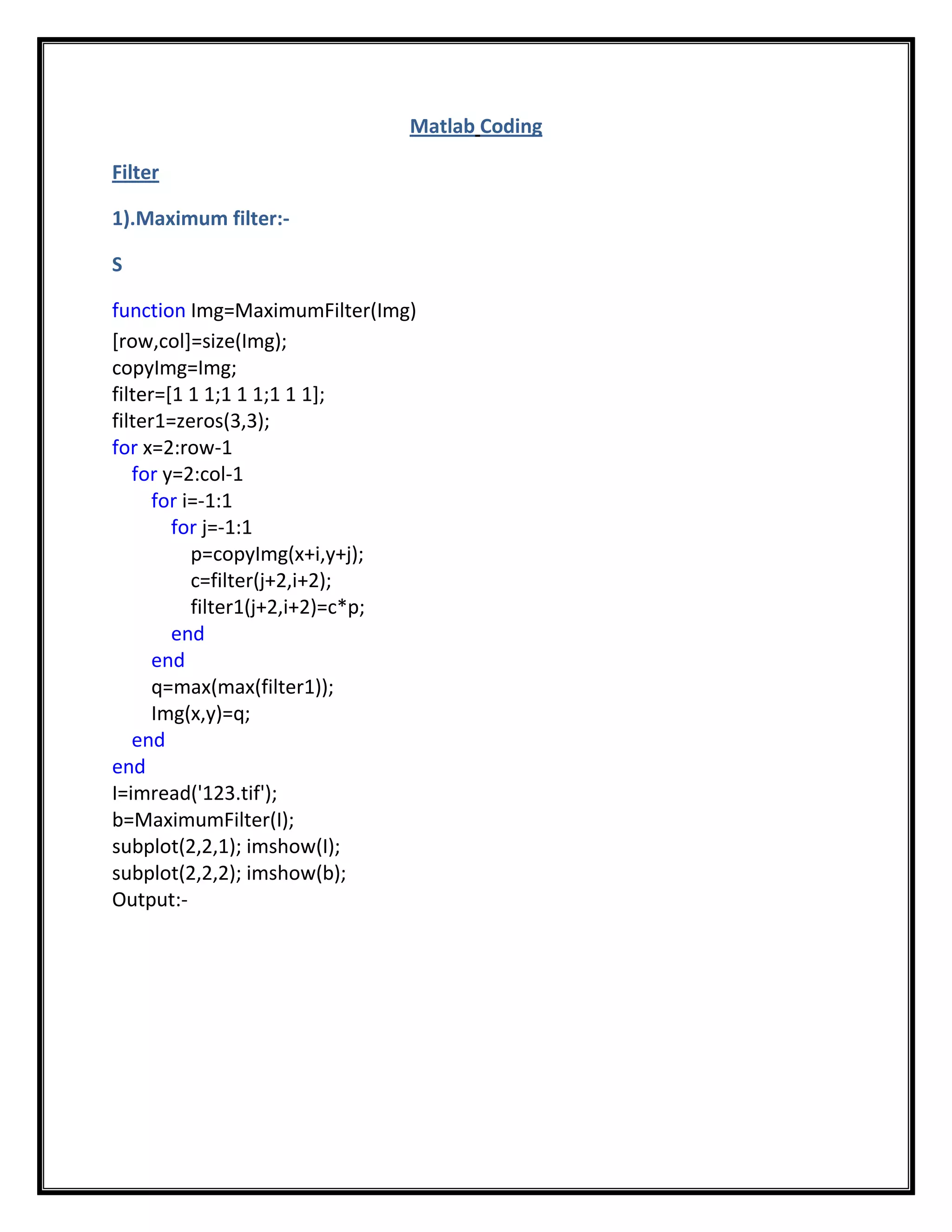 Matlab Coding

Filter

1).Maximum filter:-

S

function Img=MaximumFilter(Img)
[row,col]=size(Img);
copyImg=Img;
filter=[1 1 1;1 1 1;1 1 1];
filter1=zeros(3,3);
for x=2:row-1
   for y=2:col-1
      for i=-1:1
        for j=-1:1
           p=copyImg(x+i,y+j);
           c=filter(j+2,i+2);
           filter1(j+2,i+2)=c*p;
        end
      end
      q=max(max(filter1));
      Img(x,y)=q;
   end
end
I=imread('123.tif');
b=MaximumFilter(I);
subplot(2,2,1); imshow(I);
subplot(2,2,2); imshow(b);
Output:-
 