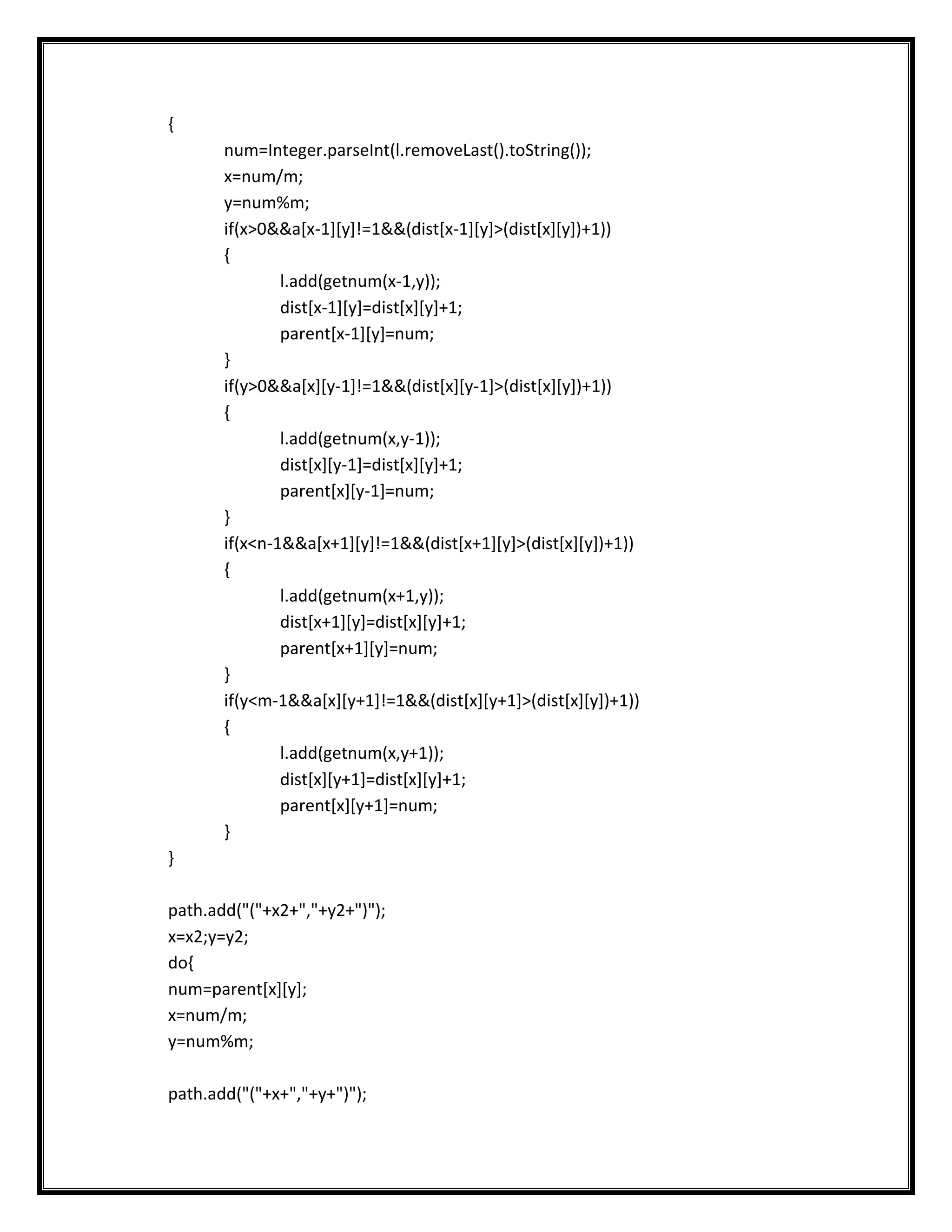 {
       num=Integer.parseInt(l.removeLast().toString());
       x=num/m;
       y=num%m;
       if(x>0&&a[x-1][y]!=1&&(dist[x-1][y]>(dist[x][y])+1))
       {
               l.add(getnum(x-1,y));
               dist[x-1][y]=dist[x][y]+1;
               parent[x-1][y]=num;
       }
       if(y>0&&a[x][y-1]!=1&&(dist[x][y-1]>(dist[x][y])+1))
       {
               l.add(getnum(x,y-1));
               dist[x][y-1]=dist[x][y]+1;
               parent[x][y-1]=num;
       }
       if(x<n-1&&a[x+1][y]!=1&&(dist[x+1][y]>(dist[x][y])+1))
       {
               l.add(getnum(x+1,y));
               dist[x+1][y]=dist[x][y]+1;
               parent[x+1][y]=num;
       }
       if(y<m-1&&a[x][y+1]!=1&&(dist[x][y+1]>(dist[x][y])+1))
       {
               l.add(getnum(x,y+1));
               dist[x][y+1]=dist[x][y]+1;
               parent[x][y+1]=num;
       }
}

path.add("("+x2+","+y2+")");
x=x2;y=y2;
do{
num=parent[x][y];
x=num/m;
y=num%m;

path.add("("+x+","+y+")");
 