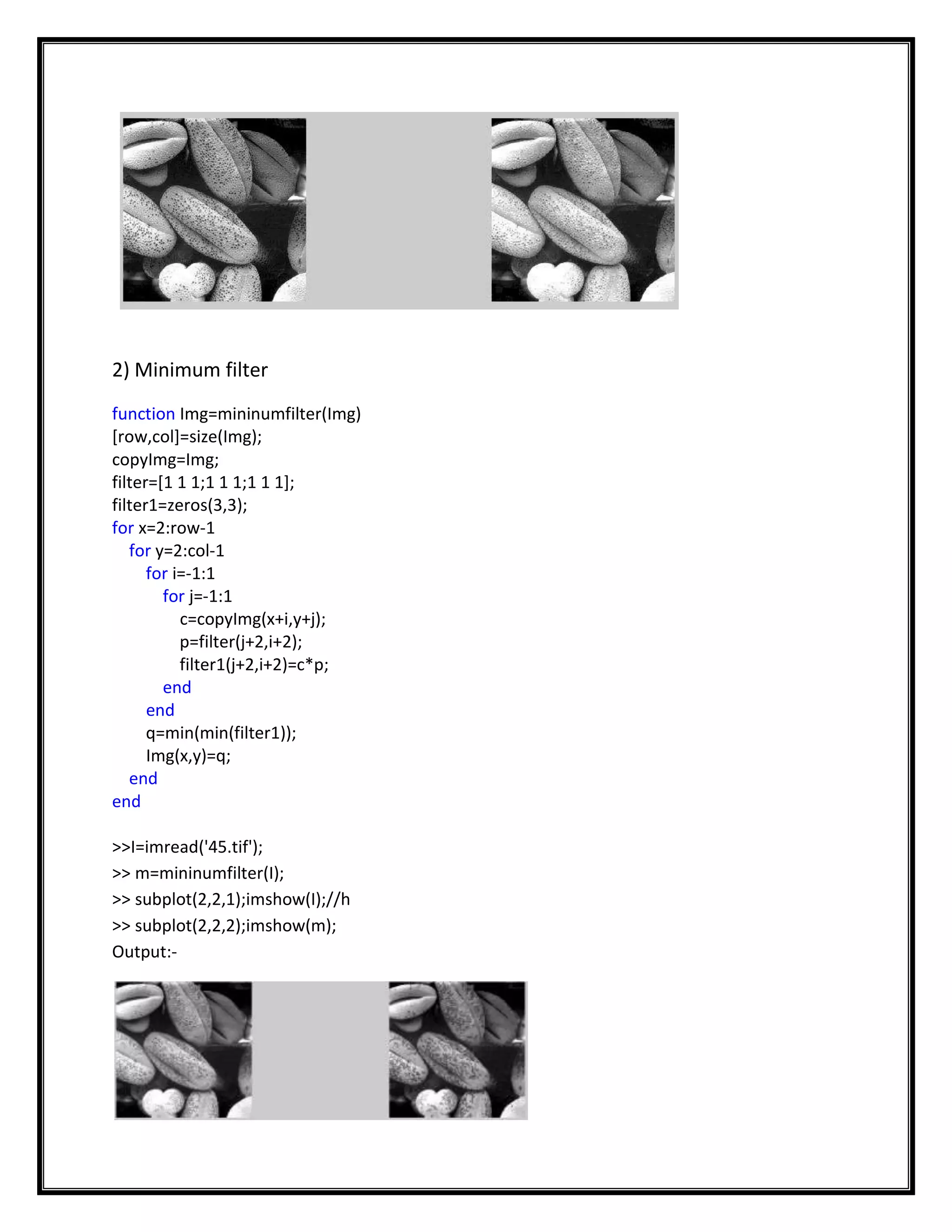 2) Minimum filter
function Img=mininumfilter(Img)
[row,col]=size(Img);
copyImg=Img;
filter=[1 1 1;1 1 1;1 1 1];
filter1=zeros(3,3);
for x=2:row-1
   for y=2:col-1
      for i=-1:1
        for j=-1:1
           c=copyImg(x+i,y+j);
           p=filter(j+2,i+2);
           filter1(j+2,i+2)=c*p;
        end
      end
      q=min(min(filter1));
      Img(x,y)=q;
   end
end

>>I=imread('45.tif');
>> m=mininumfilter(I);
>> subplot(2,2,1);imshow(I);//h
>> subplot(2,2,2);imshow(m);
Output:-
 
