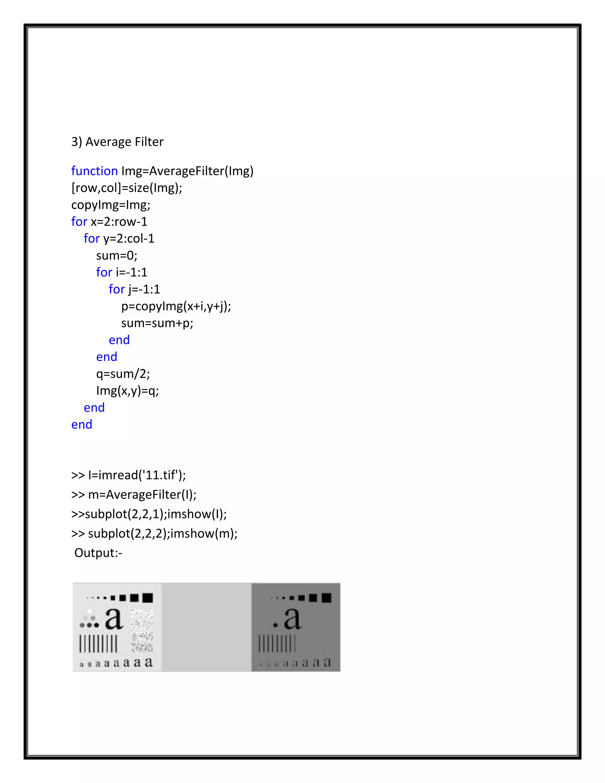 3) Average Filter

function Img=AverageFilter(Img)
[row,col]=size(Img);
copyImg=Img;
for x=2:row-1
  for y=2:col-1
     sum=0;
     for i=-1:1
       for j=-1:1
          p=copyImg(x+i,y+j);
          sum=sum+p;
       end
     end
     q=sum/2;
     Img(x,y)=q;
  end
end


>> I=imread('11.tif');
>> m=AverageFilter(I);
>>subplot(2,2,1);imshow(I);
>> subplot(2,2,2);imshow(m);
Output:-
 